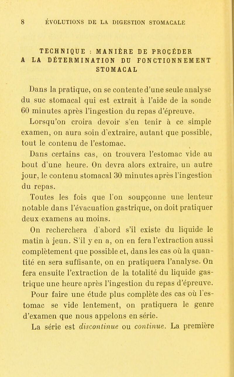 TECHNIQUE : MANIÈRE DE PROCÉDER A LA DÉTERMINATION DU FONCTIONNEMENT STOMACAL Dans la pratique, on se contente d'une seule analyse du suc stomacal qui est extrait à l'aide de la sonde 60 minutes après l'ingestion du repas d'épreuve. Lorsqu'on croira devoir s'en tenir à ce simple examen, on aura soin d'extraire, autant que possible, tout le contenu de l'estomac. Dans certains cas, on trouvera l'estomac vide au bout d'une heure. On devra alors extraire, un autre jour, le contenu stomacal 30 minutes après l'ingestion du repas. Toutes les fois que l'on soupçonne une lenteur notable dans l'évacuation gastrique, on doit pratiquer deux examens au moins. On recherchera d'abord s'il existe du liquide le matin à jeun. S'il y en a, on en fera l'extraction aussi complètement que possible et, dans les cas où la quan- tité en sera suffisante, on en pratiquera l'analyse. On fera ensuite l'extraction de la totalité du liquide gas- trique une heure après l'ingestion du repas d'épreuve. Pour faire une étude plus complète des cas où l'es- tomac se vide lentement, on pratiquera le genre d'examen que nous appelons en série. La série est discontinue ou continue. La première