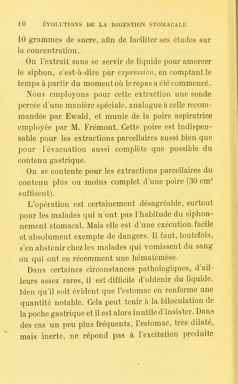 10 grammes de sucre, afin de faciliter ses études sur la concentration. On l'extrait sans se servir de liquide pour amorcer le siphon, c'est-à-dire par expression, en comptant le temps à partir du moment où le repas a été commencé. Nous employons pour cette extraction une sonde percée d'une manière spéciale, analogue à celle recom- mandée par Ewald, et munie de la poire aspiratrice employée par M. Frémont. Cette poire est indispen- sable pour les extractions parcellaires aussi bien que pour l'évacuation aussi complète que possible du contenu gastrique. On se contente pour les extractions parcellaires du contenu plus ou moins complet d'une poire (30 cm'^ suffisent). L'opération est certainement désagréable, surtout pour les malades qui n'ont pas l'habitude du siphon- uement stomacal. Mais elle est d'une exécution facile et absolument exempte de dangers. Il faut, toutefois, s'en abstenir chez les malades qui vomissent du sang ou qui ont eu récemment une hématémèse. Dans certaines circonstances pathologiques, d'ail- leurs assez rares, il est difficile d'obtenir du liquide, bien qu'il soit évident que l'estomac en renferme une quantité notable. Cela peut tenir à la biloculation de la poche gastrique et il est alors inutile d'insister. Dans des cas un peu plus fréquents, l'estomac, très dilaté, mais inerte, ne répond pas à l'excitation produite