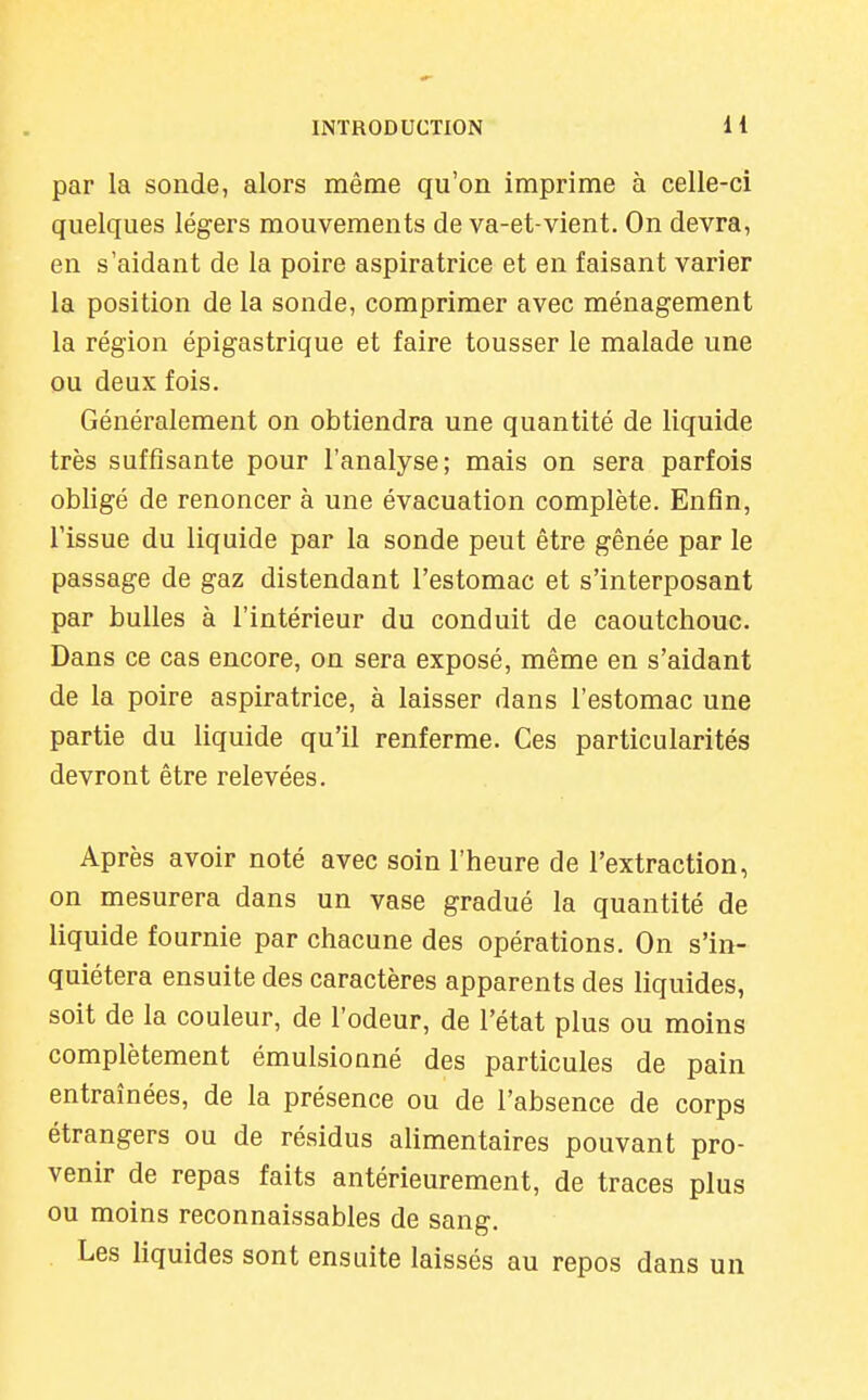 par la sonde, alors même qu'on imprime à celle-ci quelques légers mouvements de va-et-vient. On devra, en s'aidant de la poire aspira trice et en faisant varier la position de la sonde, comprimer avec ménagement la région épigastrique et faire tousser le malade une ou deux fois. Généralement on obtiendra une quantité de liquide très suffisante pour l'analyse; mais on sera parfois obligé de renoncer à une évacuation complète. Enfin, l'issue du liquide par la sonde peut être gênée par le passage de gaz distendant l'estomac et s'interposant par bulles à l'intérieur du conduit de caoutchouc. Dans ce cas encore, on sera exposé, même en s'aidant de la poire aspiratrice, à laisser dans l'estomac une partie du liquide qu'il renferme. Ces particularités devront être relevées. Après avoir noté avec soin l'heure de l'extraction, on mesurera dans un vase gradué la quantité de liquide fournie par chacune des opérations. On s'in- quiétera ensuite des caractères apparents des liquides, soit de la couleur, de l'odeur, de l'état plus ou moins complètement émulsionné des particules de pain entraînées, de la présence ou de l'absence de corps étrangers ou de résidus aUmentaires pouvant pro- venir de repas faits antérieurement, de traces plus ou moins reconnaissables de sang. Les liquides sont ensuite laissés au repos dans un