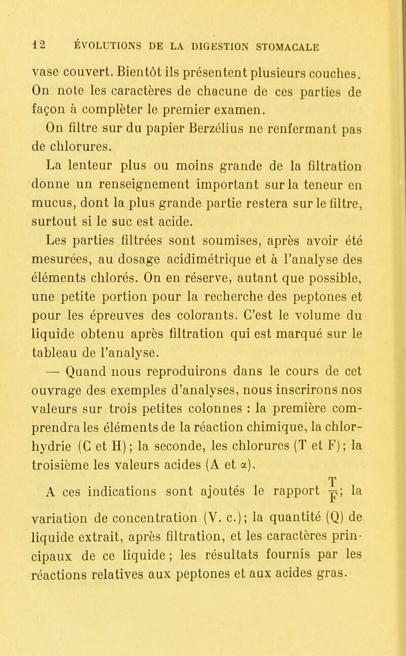 vase couvert. Bientôt ils présentent plusieurs couches. On note les caractères de chacune de ces parties de façon à compléter le premier examen. On filtre sur du papier Berzélius ne renfermant pas de chlorures. La lenteur plus ou moins grande de la filtration donne un renseignement important sur la teneur en mucus, dont la plus grande partie restera sur le filtre, surtout si le suc est acide. Les parties filtrées sont soumises, après avoir été mesurées, au dosage acidimétrique et à l'analyse des éléments chlorés. On en réserve, autant que possible, une petite portion pour la recherche des peptones et pour les épreuves des colorants. C'est le volume du liquide obtenu après filtration qui est marqué sur le tableau de l'analyse. — Quand nous reproduirons dans le cours de cet ouvrage des exemples d'analyses, nous inscrirons nos valeurs sur trois petites colonnes : la première com- prendra les éléments de la réaction chimique, la chlor- hydrie (G et H); la seconde, les chlorures (T et F); la troisième les valeurs acides (A et a). T A ces indications sont ajoutés le rapport p; la variation de concentration (V. c); la quantité (Q) de liquide extrait, après filtration, et les caractères prin- cipaux de ce liquide ; les résultats fournis par les réactions relatives aux peptones et aux acides gras.