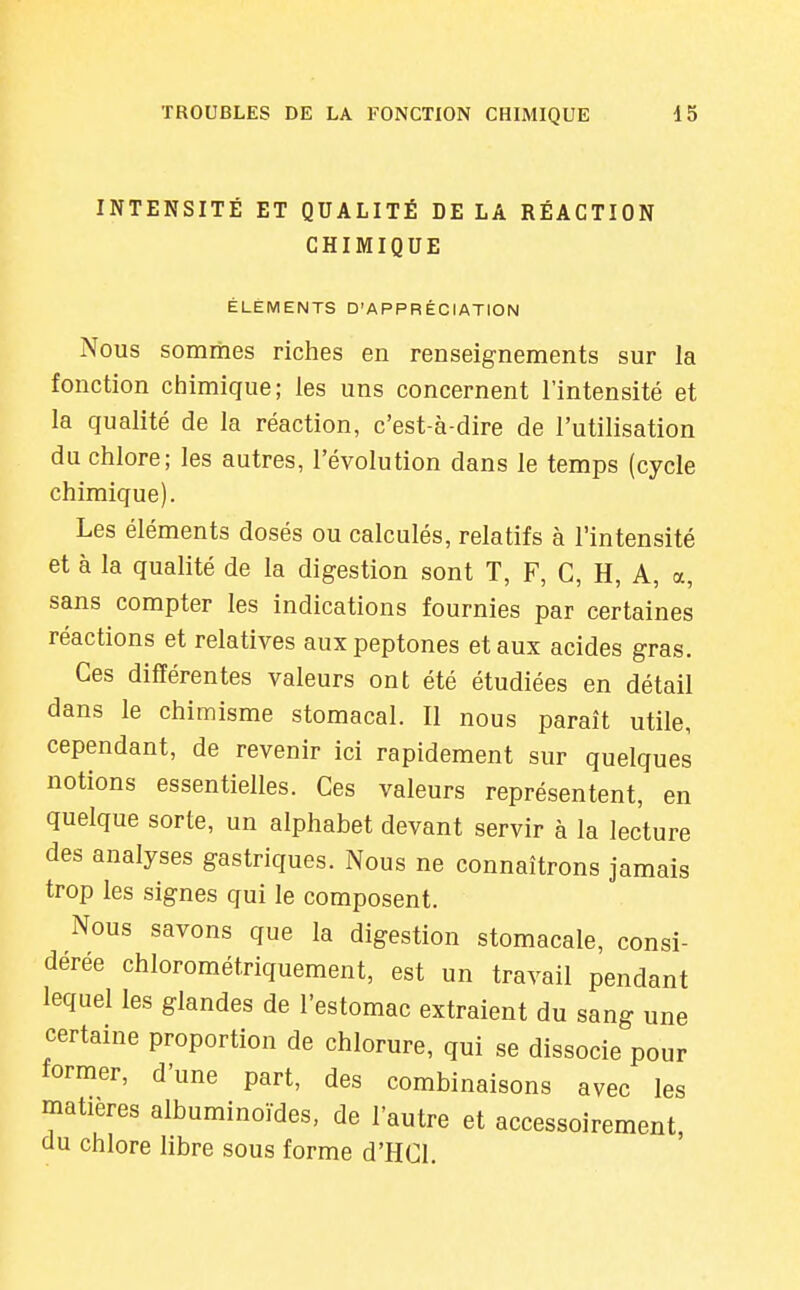 INTENSITÉ ET QUALITÉ DE LA RÉACTION CHIMIQUE ÉLÉMENTS D'APPRÉCIATION Nous sommes riches en renseignements sur la fonction chimique; les uns concernent l'intensité et la qualité de la réaction, c'est-à-dire de l'utilisation du chlore; les autres, l'évolution dans le temps (cycle chimique). Les éléments dosés ou calculés, relatifs à l'intensité et à la qualité de la digestion sont T, F, G, H, A, a, sans compter les indications fournies par certaines réactions et relatives auxpeptones et aux acides gras. Ces différentes valeurs ont été étudiées en détail dans le chimisme stomacal. Il nous paraît utile, cependant, de revenir ici rapidement sur quelques notions essentielles. Ces valeurs représentent, en quelque sorte, un alphabet devant servir à la lecture des analyses gastriques. Nous ne connaîtrons jamais trop les signes qui le composent. Nous savons que la digestion stomacale, consi- dérée chlorométriquement, est un travail pendant lequel les glandes de l'estomac extraient du sang une certaine proportion de chlorure, qui se dissocie pour former, d'une part, des combinaisons avec les matières albuminoïdes, de l'autre et accessoirement, du chlore libre sous forme d'HCl,