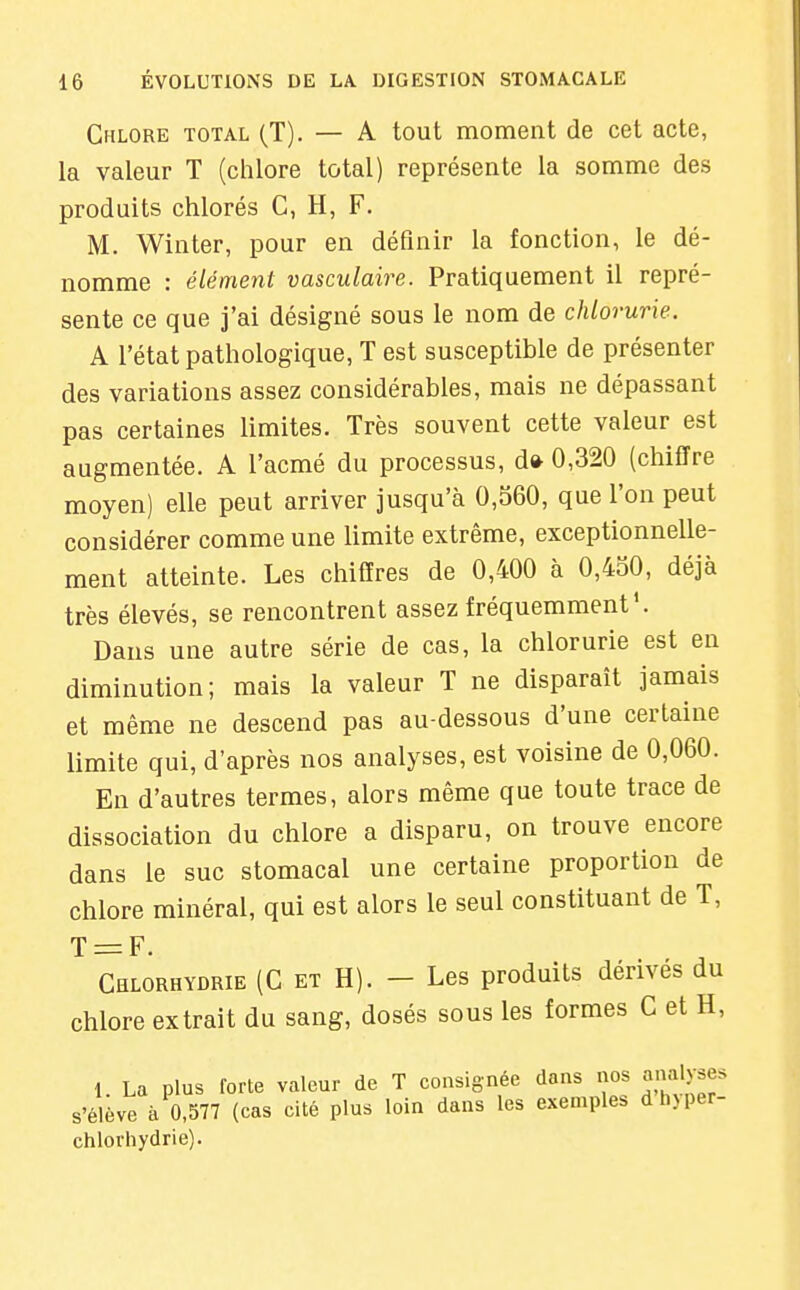 Chlore total (T). — A tout moment de cet acte, la valeur T (chlore total) représente la somme des produits chlorés C, H, F. M. Winter, pour en définir la fonction, le dé- nomme : élément vasculaire. Pratiquement il repré- sente ce que j'ai désigné sous le nom de chlorurie. A l'état pathologique, T est susceptible de présenter des variations assez considérables, mais ne dépassant pas certaines limites. Très souvent cette valeur est augmentée. A l'acmé du processus, d» 0,320 (chiffre moyen) elle peut arriver jusqu'à 0,560, que l'on peut considérer comme une limite extrême, exceptionnelle- ment atteinte. Les chiffres de 0,400 à 0,430, déjà très élevés, se rencontrent assez fréquemment'. Dans une autre série de cas, la chlorurie est en diminution; mais la valeur T ne disparaît jamais et même ne descend pas au-dessous d'une certaine limite qui, d'après nos analyses, est voisine de 0,060. En d'autres termes, alors même que toute trace de dissociation du chlore a disparu, on trouve encore dans le suc stomacal une certaine proportion de chlore minéral, qui est alors le seul constituant de T, T = F. Chlorhydrie (C et H). - Les produits dérivés du chlore extrait du sang, dosés sous les formes C et H, 1. La plus forte valeur de T consignée dans nos analyses s'élève à 0,577 (cas cité plus loin dans les exemples dh)per- chlorhydrie).