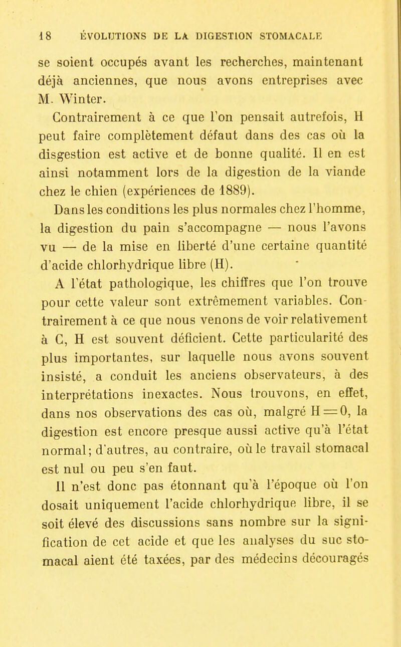 se soient occupés avant les recherches, maintenant déjà anciennes, que nous avons entreprises avec M. Winter. Contrairement à ce que l'on pensait autrefois, H peut faire complètement défaut dans des cas où la disgestion est active et de bonne qualité. Il en est ainsi notamment lors de la digestion de la viande chez le chien (expériences de 1889). Dans les conditions les plus normales chez l'homme, la digestion du pain s'accompagne — nous l'avons vu — de la mise en liberté d'une certaine quantité d'acide chlorhydrique libre (H). A l'état pathologique, les chiffres que l'on trouve pour cette valeur sont extrêmement variables. Con- trairement à ce que nous venons de voir relativement à C, H est souvent déficient. Cette particularité des plus importantes, sur laquelle nous avons souvent insisté, a conduit les anciens observateurs, à des interprétations inexactes. Nous trouvons, en effet, dans nos observations des cas où, malgré H = 0, la digestion est encore presque aussi active qu'à l'état normal; d'autres, au contraire, où le travail stomacal est nul ou peu s'en faut. 11 n'est donc pas étonnant qu'à l'époque où l'on dosait uniquement l'acide chlorhydrique libre, il se soit élevé des discussions sans nombre sur la signi- fication de cet acide et que les analyses du suc sto- macal aient été taxées, par des médecins découragés