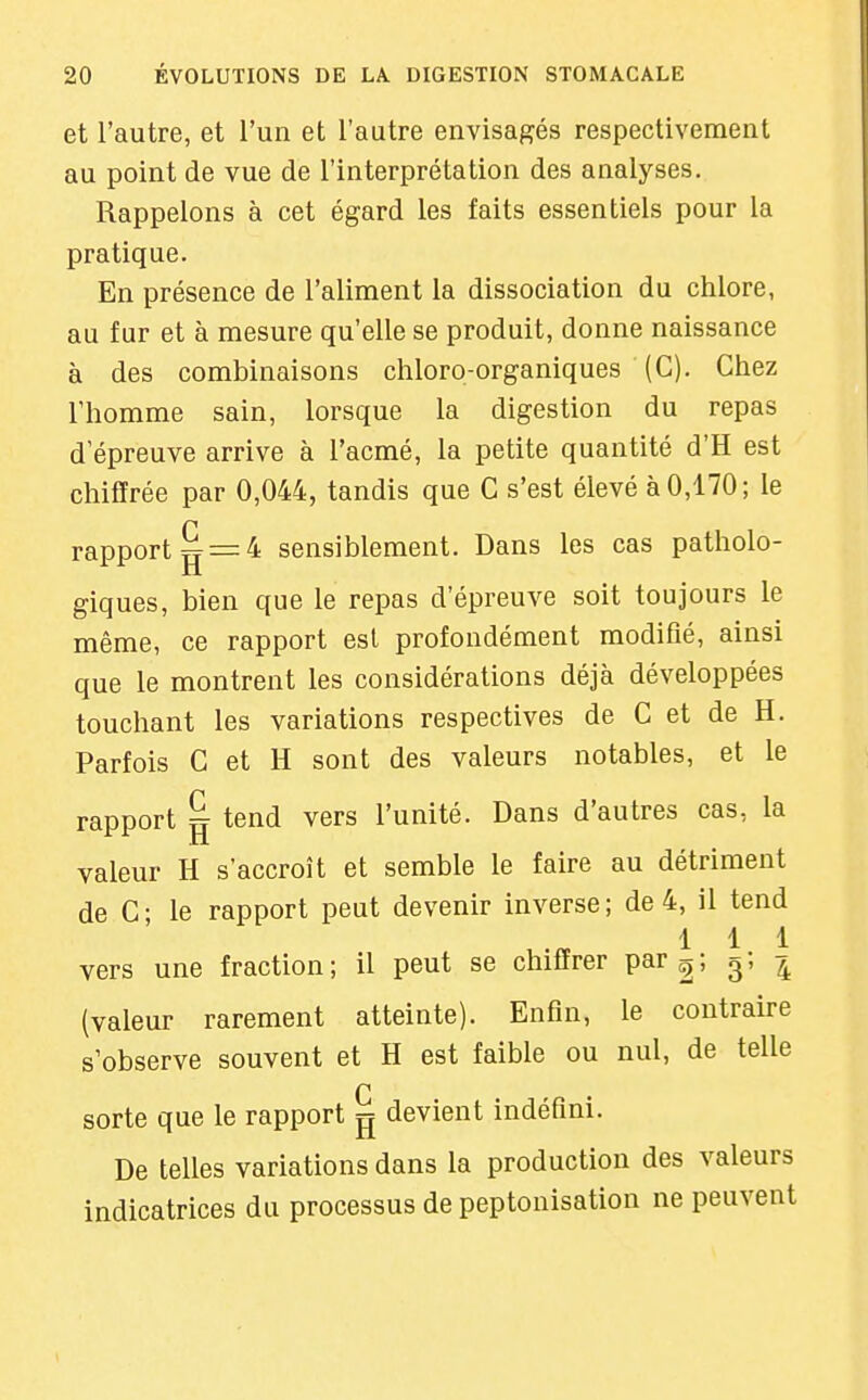 et l'autre, et l'un et l'autre envisagés respectivement au point de vue de l'interprétation des analyses. Rappelons à cet égard les faits essentiels pour la pratique. En présence de l'aliment la dissociation du chlore, au fur et à mesure qu'elle se produit, donne naissance à des combinaisons chloro-organiques (C). Chez l'homme sain, lorsque la digestion du repas d'épreuve arrive à l'acmé, la petite quantité d'H est chiffrée par 0,044, tandis que C s'est élevé à 0,170; le rapport ^ = 4 sensiblement. Dans les cas patholo- giques, bien que le repas d'épreuve soit toujours le même, ce rapport est profondément modifié, ainsi que le montrent les considérations déjà développées touchant les variations respectives de C et de H. Parfois C et H sont des valeurs notables, et le rapport ^ tend vers l'unité. Dans d'autres cas, la valeur H s'accroît et semble le faire au détriment de C; le rapport peut devenir inverse; de 4, il tend 111 vers une fraction; il peut se chiffrer par 2; 3. 4 (valeur rarement atteinte). Enfin, le contraire s'observe souvent et H est faible ou nul, de telle n sorte que le rapport g devient indéfini. De telles variations dans la production des valeurs indicatrices du processus de peptonisation ne peuvent