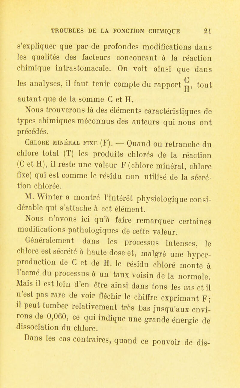 s'expliquer que par de profondes modifications dans les qualités des facteurs concourant à la réaction chimique intrastomacale. On voit ainsi que dans n les analyses, il faut tenir compte du rapport g, tout autant que de la somme G et H. Nous trouverons là des éléments caractéristiques de types chimiques méconnus des auteurs qui nous ont précédés. Chlore minéral fixe (F). — Quand on retranche du chlore total (T) les produits chlorés de la réaction (C et H), il reste une valeur F (chlore minéral, chlore fixe) qui est comme le résidu non utilisé de la sécré- tion chlorée. M. Win ter a montré l'intérêt physiologique consi- dérable qui s'attache à cet élément. Nous n'avons ici qu'à faire remarquer certaines modifications pathologiques de cette valeur. Généralement dans les processus intenses, le chlore est sécrété à haute dose et, malgré une hyper- production de C et de H, le résidu chloré monte à l'acmé du processus à un taux voisin de la normale. Mais il est loin d'en être ainsi dans tous les cas et il n'est pas rare de voir fléchir le chiffre exprimant F; il peut tomber relativement très bas jusqu'aux envi- rons de 0,060, ce qui indique une grande énergie de dissociation du chlore. Dans les cas contraires, quand ce pouvoir de dis-