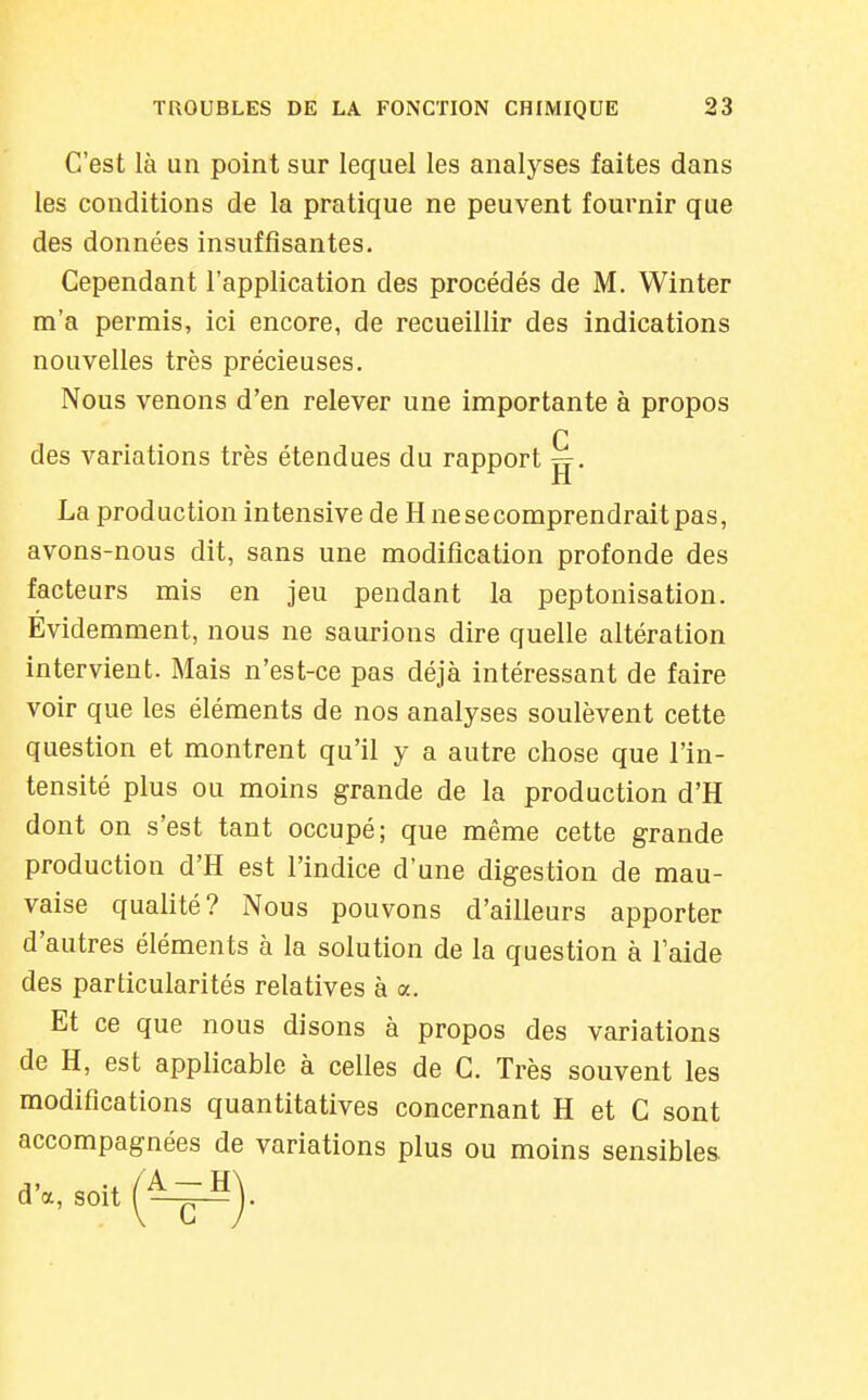 C'est là un point sur lequel les analyses faites dans les conditions de la pratique ne peuvent fournir que des données insuffisantes. Cependant l'application des procédés de M. Winter m'a permis, ici encore, de recueillir des indications nouvelles très précieuses. Nous venons d'en relever une importante à propos r des variations très étendues du rapport g. La production intensive de H ne se comprendrait pas, avons-nous dit, sans une modification profonde des facteurs mis en jeu pendant la peptonisation. Evidemment, nous ne saurions dire quelle altération intervient. Mais n'est-ce pas déjà intéressant de faire voir que les éléments de nos analyses soulèvent cette question et montrent qu'il y a autre chose que l'in- tensité plus ou moins grande de la production d'H dont on s'est tant occupé; que même cette grande production d'H est l'indice d'une digestion de mau- vaise qualité? Nous pouvons d'ailleurs apporter d'autres éléments à la solution de la question à laide des particularités relatives à a. Et ce que nous disons à propos des variations de H, est applicable à celles de C. Très souvent les modifications quantitatives concernant H et C sont accompagnées de variations plus ou moins sensibles, d'à, soit f^^^V