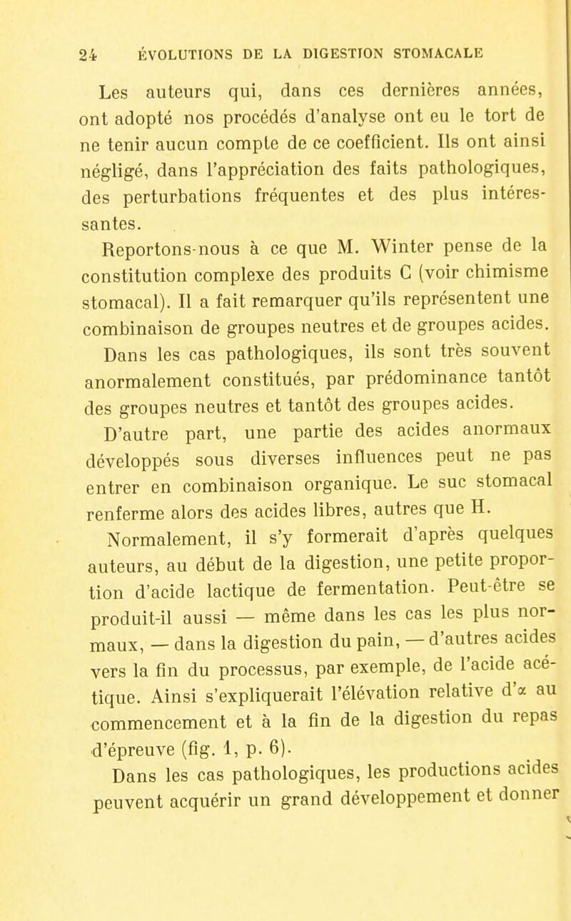 Les auteurs qui, dans ces dernières années, ont adopté nos procédés d'analyse ont eu le tort de ne tenir aucun compte de ce coefficient. Ils ont ainsi négligé, dans l'appréciation des faits pathologiques, des perturbations fréquentes et des plus intéres- santes. Reportons-nous à ce que M. Winter pense de la constitution complexe des produits C (voir chimisme stomacal). Il a fait remarquer qu'ils représentent une combinaison de groupes neutres et de groupes acides. Dans les cas pathologiques, ils sont très souvent anormalement constitués, par prédominance tantôt des groupes neutres et tantôt des groupes acides. D'autre part, une partie des acides anormaux développés sous diverses influences peut ne pas entrer en combinaison organique. Le suc stomacal renferme alors des acides libres, autres que H. Normalement, il s'y formerait d'après quelques auteurs, au début de la digestion, une petite propor- tion d'acide lactique de fermentation. Peut-être se produit-il aussi — même dans les cas les plus nor- maux, — dans la digestion du pain, — d'autres acides vers la fin du processus, par exemple, de l'acide acé- tique. Ainsi s'expliquerait l'élévation relative d'à au commencement et à la fin de la digestion du repas d'épreuve (fig. 1, p. 6). Dans les cas pathologiques, les productions acides peuvent acquérir un grand développement et donner