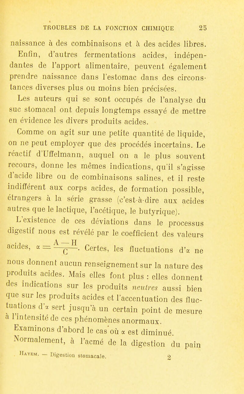 naissance à des combinaisons et à des acides libres. Enfin, d'autres fermentations acides, indépen- dantes de l'apport alimentaire, peuvent également prendre naissance dans l'estomac dans des circons- tances diverses plus ou moins bien précisées. Les auteurs qui se sont occupés de l'analyse du suc stomacal ont depuis longtemps essayé de mettre en évidence les divers produits acides. Comme on agit sur une petite quantité de liquide, on ne peut employer que des procédés incertains. Le réactif d'Uffelmann, auquel on a le plus souvent recours, donne les mêmes indications, qu'il s'agisse d'acide libre ou de combinaisons salines, et il reste indifférent aux corps acides, de formation possible, étrangers à la série grasse (c'est-à-dire aux acides autres que le lactique, l'acétique, le butyrique). L'existence de ces déviations dans le processus digestif nous est révélé par le coefficient des valeurs acides, a = —Certes, les fluctuations d'à ne nous donnent aucun renseignement sur la nature des produits acides. Mais elles font plus : elles donnent des indications sur les produits neutres aussi bien que sur les produits acides et l'accentuation des fluc- tuations d'à sert jusqu'à un certain point de mesure a l'intensité de ces phénomènes anormaux. Examinons d'abord le cas'où a est diminué Normalement, à l'acmé de la digestion du pain Hayem. — Digestion stomacale. 9