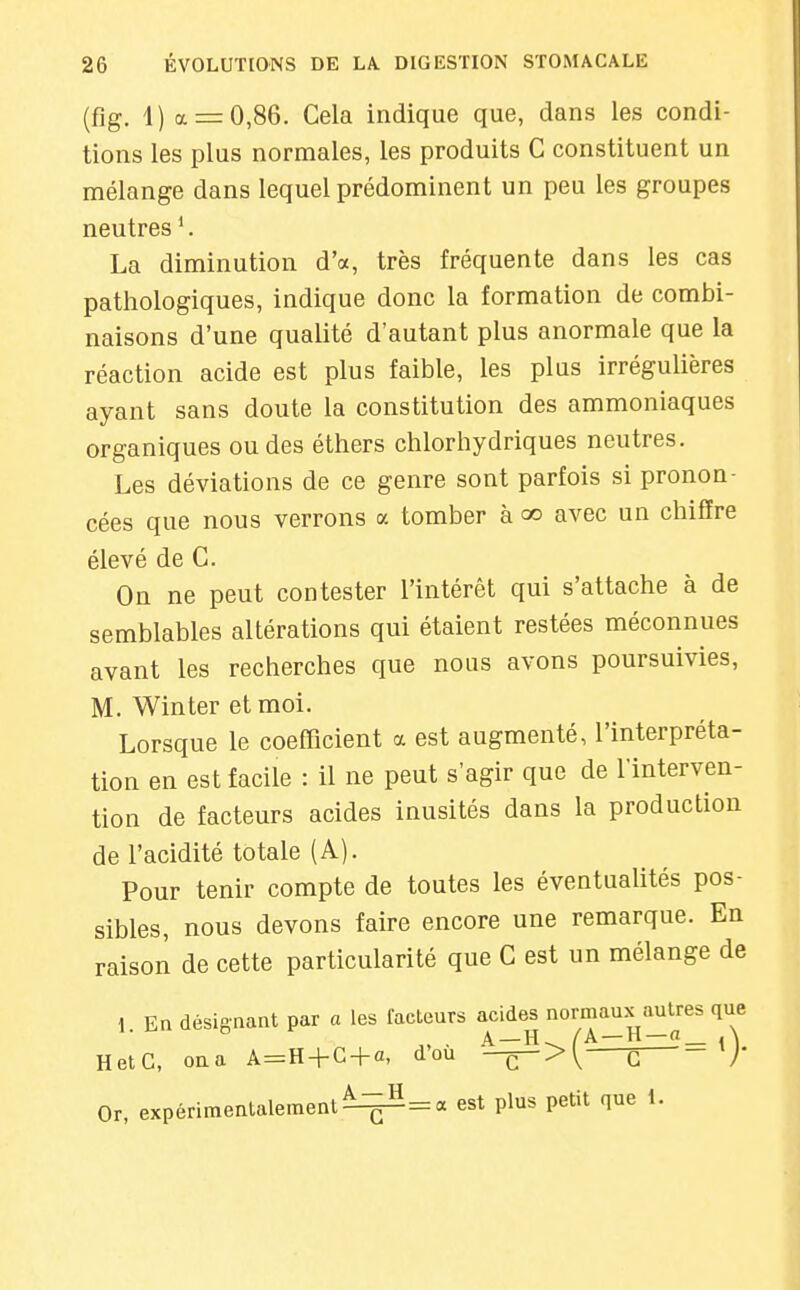 (flg. 1) a = 0,86. Gela indique que, dans les condi- tions les plus normales, les produits G constituent un mélange dans lequel prédominent un peu les groupes neutres ^ La diminution d'à, très fréquente dans les cas pathologiques, indique donc la formation de combi- naisons d'une qualité d'autant plus anormale que la réaction acide est plus faible, les plus irrégulières ayant sans doute la constitution des ammoniaques organiques ou des éthers chlorhydriques neutres. Les déviations de ce genre sont parfois si pronon- cées que nous verrons a tomber à qo avec un chiffre élevé de G. On ne peut contester l'intérêt qui s'attache à de semblables altérations qui étaient restées méconnues avant les recherches que nous avons poursuivies, M. Winter etmoi. Lorsque le coefficient a est augmenté, l'interpréta- tion en est facile : il ne peut s'agir que de l'interven- tion de facteurs acides inusités dans la production de l'acidité totale (A). Pour tenir compte de toutes les éventualités pos- sibles, nous devons faire encore une remarque. En raison de cette particularité que G est un mélange de 1. En désignant par a les facteurs acides normaux autres que HetC, ona A^H-fC + a, dou —^>\ G /' Or, expérimentalement ^^=: a est plus petit que 1.