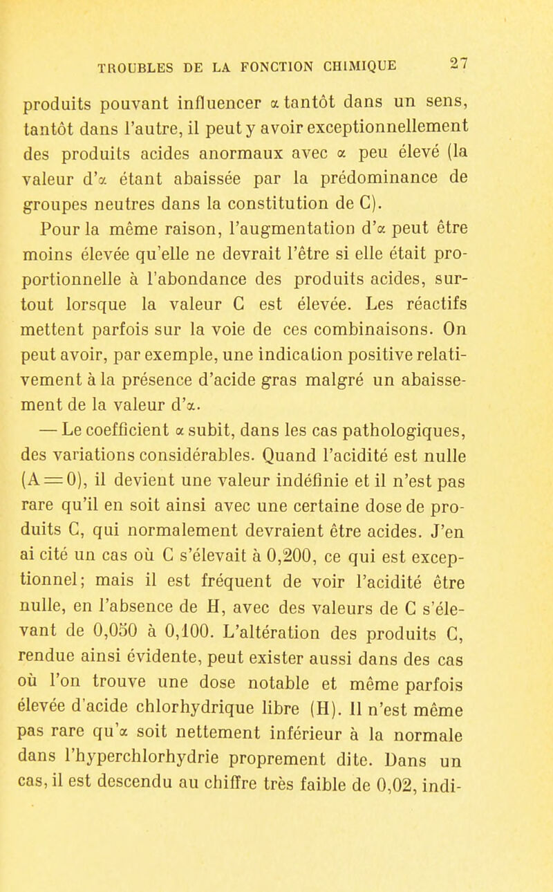 produits pouvant influencer a tantôt dans un sens, tantôt dans l'autre, il peut y avoir exceptionnellement des produits acides anormaux avec a peu élevé (la valeur d'à étant abaissée par la prédominance de groupes neutres dans la constitution de G). Pour la même raison, l'augmentation d'à peut être moins élevée qu'elle ne devrait l'être si elle était pro- portionnelle à l'abondance des produits acides, sur- tout lorsque la valeur G est élevée. Les réactifs mettent parfois sur la voie de ces combinaisons. On peut avoir, par exemple, une indication positive relati- vement à la présence d'acide gras malgré un abaisse- ment de la valeur d'à. — Le coefficient a subit, dans les cas pathologiques, des variations considérables. Quand l'acidité est nulle (A = 0), il devient une valeur indéfinie et il n'est pas rare qu'il en soit ainsi avec une certaine dose de pro- duits G, qui normalement devraient être acides. J'en ai cité un cas oïi G s'élevait à 0,200, ce qui est excep- tionnel; mais il est fréquent de voir l'acidité être nulle, en l'absence de H, avec des valeurs de G s'éle- vant de 0,OoO à 0,100. L'altération des produits G, rendue ainsi évidente, peut exister aussi dans des cas où l'on trouve une dose notable et même parfois élevée d'acide chlorhydrique libre (H). II n'est même pas rare qu'a soit nettement inférieur à la normale dans l'hyperchlorhydrie proprement dite. Dans un cas, il est descendu au chiffre très faible de 0,02, indi-