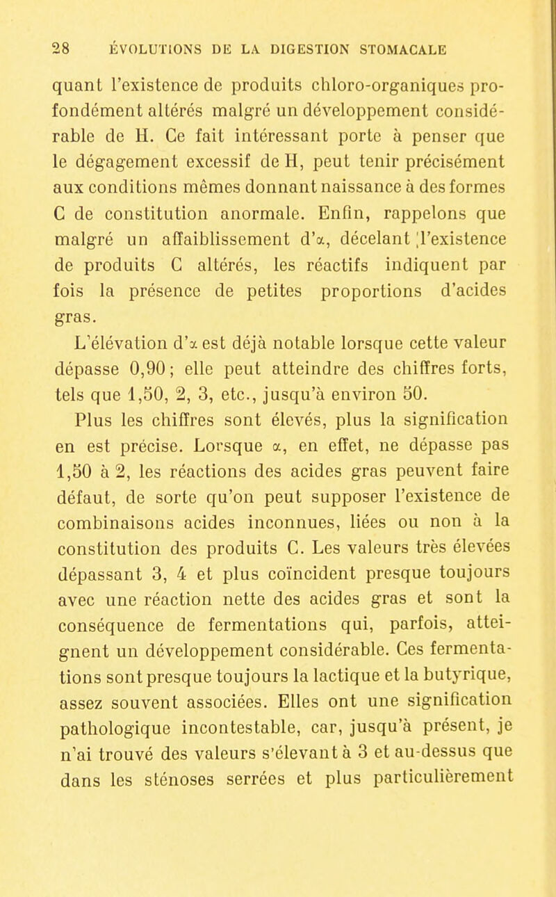 quant l'existence de produits chloro-organiques pro- fondément altérés malgré un développement considé- rable de H. Ce fait intéressant porte à penser que le dégagement excessif de H, peut tenir précisément aux conditions mêmes donnant naissance à des formes C de constitution anormale. Enfin, rappelons que malgré un affaiblissement d'à, décelant ^l'existence de produits C altérés, les réactifs indiquent par fois la présence de petites proportions d'acides gras. L'élévation d'à est déjà notable lorsque cette valeur dépasse 0,90 ; elle peut atteindre des chiffres forts, tels que 1,50, 2, 3, etc., jusqu'à environ 50. Plus les chiffres sont élevés, plus la signification en est précise. Lorsque a, en effet, ne dépasse pas 1,50 à 2, les réactions des acides gras peuvent faire défaut, de sorte qu'on peut supposer l'existence de combinaisons acides inconnues, liées ou non à la constitution des produits C. Les valeurs très élevées dépassant 3, 4 et plus coïncident presque toujours avec une réaction nette des acides gras et sont la conséquence de fermentations qui, parfois, attei- gnent un développement considérable. Ces fermenta- tions sont presque toujours la lactique et la butyrique, assez souvent associées. Elles ont une signification pathologique incontestable, car, jusqu'à présent, je n'ai trouvé des valeurs s'élevant à 3 et au-dessus que dans les sténoses serrées et plus particulièrement