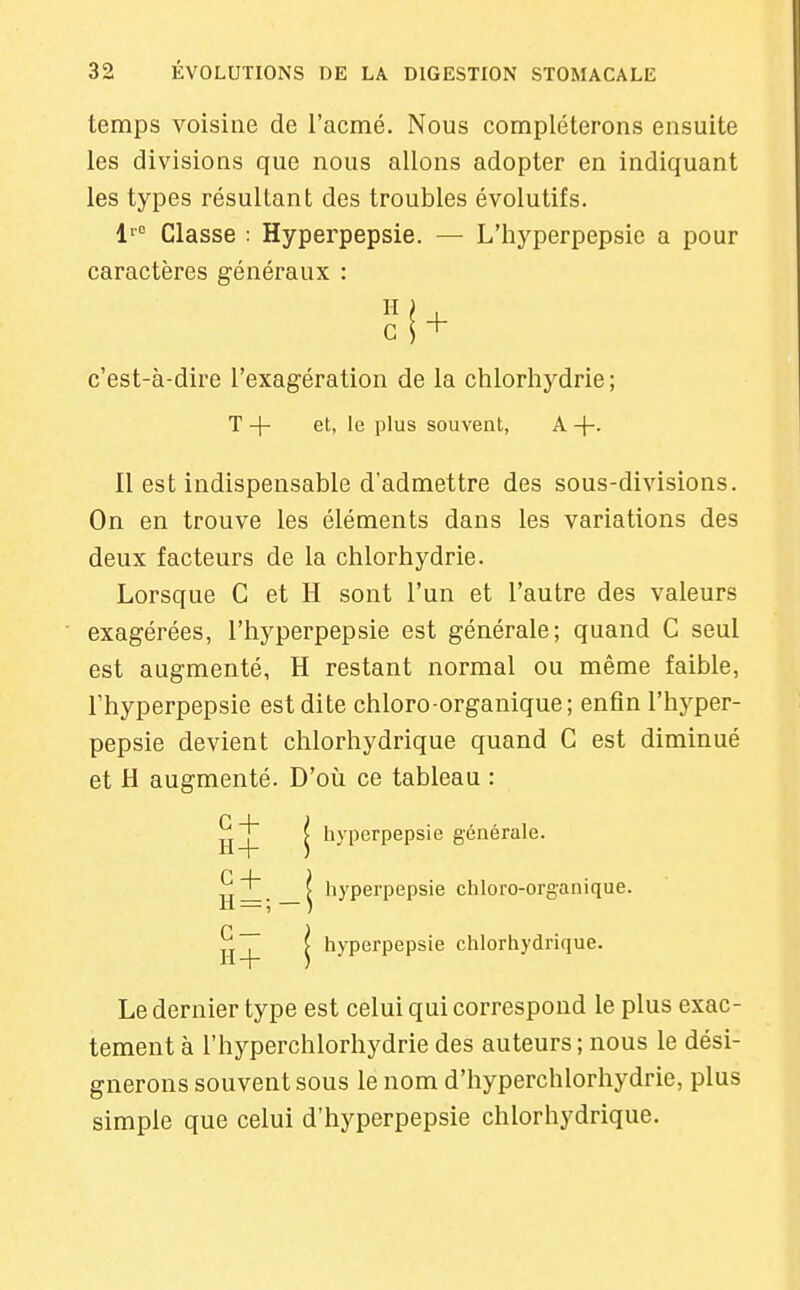 temps voisine de l'acmé. Nous compléterons ensuite les divisions que nous allons adopter en indiquant les types résultant des troubles évolutifs. 1'' Classe : Hyperpepsie. — L'hyperpepsie a pour caractères généraux : c \ ^ c'est-à-dire l'exagération de la chlorhydrie; T -}- et, 1(3 plus souvent, A +• II est indispensable d'admettre des sous-divisions. On en trouve les éléments dans les variations des deux facteurs de la chlorhydrie. Lorsque C et H sont l'un et l'autre des valeurs exagérées, l'hyperpepsie est générale; quand C seul est augmenté, H restant normal ou même faible, l'hyperpepsie est dite chloro-organique; enfin l'hyper- pepsie devient chlorhydrique quand C est diminué et H augmenté. D'où ce tableau : hI|I I hyperpepsie générale. ?i { liyperpepsie chloro-organique. H = ; — ) 11^ I hyperpepsie chlorhydrique. Le dernier type est celui qui correspond le plus exac- tement à l'hyperchlorhydrie des auteurs ; nous le dési- gnerons souvent sous le nom d'hyperchlorhydrie, plus simple que celui d'hyperpepsie chlorhydrique.