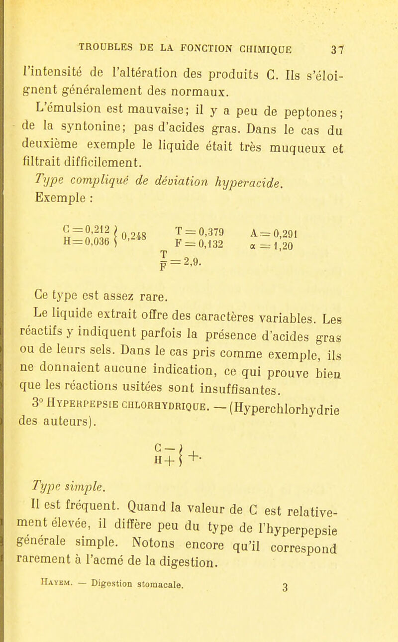 l'intensité de l'altération des produits C. Ils s'éloi- gnent généralement des normaux. L'émulsion est mauvaise; il y a peu de peptones; de la syntonine; pas d'acides gras. Dans le cas du deuxième exemple le liquide était très muqueux et filtrait difficilement. Type compliqué de déviation hyperacide. Exemple : Ce type est assez rare. Le liquide extrait offre des caractères variables. Les réactifs y indiquent parfois la présence d'acides gras ou de leurs sels. Dans le cas pris comme exemple, ils ne donnaient aucune indication, ce qui prouve bien que les réactions usitées sont insuffisantes. 3° Hypekpepsie chlorhydrique. - (Hyperchlorhydrie des auteurs). Type simple. Il est fréquent. Quand la valeur de C est relative- ment élevée, il diffère peu du type de l'hyperpepsie générale simple. Notons encore qu'il correspond rarement à l'acmé de la digestion. G =0,212 H = 0,036 0,248 T = 0,379 F = 0,132 A= 0,291 a =1,20 Uayem. — Digestion stomacale. 3