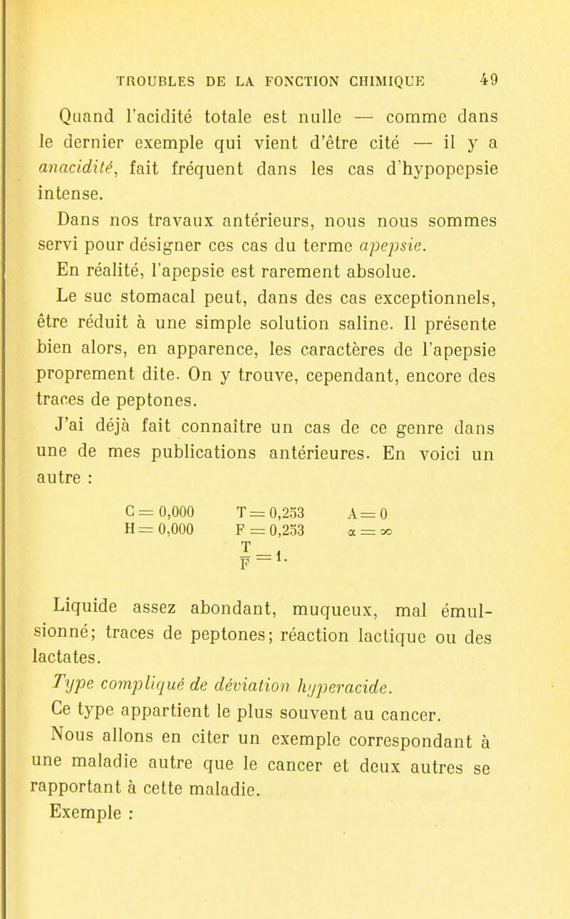 Quand l'acidité totale est nulle — comme dans le dernier exemple qui vient d'être cité — il y a anacidité, fait fréquent dans les cas d'hypopepsie intense. Dans nos travaux antérieurs, nous nous sommes servi pour désigner ces cas du terme apepsie. En réalité, l'apepsie est rarement absolue. Le suc stomacal peut, dans des cas exceptionnels, être réduit à une simple solution saline. Il présente bien alors, en apparence, les caractères de l'apepsie proprement dite. On y trouve, cependant, encore des traces de peptones. J'ai déjà fait connaître un cas de ce genre dans une de mes publications antérieures. En voici un autre : C = 0,000 T= 0,253 A=0 H = 0,000 F =0,253 a = oo F — Liquide assez abondant, muqueux, mal émul- sionné; traces de peptones; réaction lactique ou des lactates. Type compliqué de déviation hijperacide. Ce type appartient le plus souvent au cancer. Nous allons en citer un exemple correspondant à une maladie autre que le cancer et deux autres se rapportant à cette maladie. Exemple :