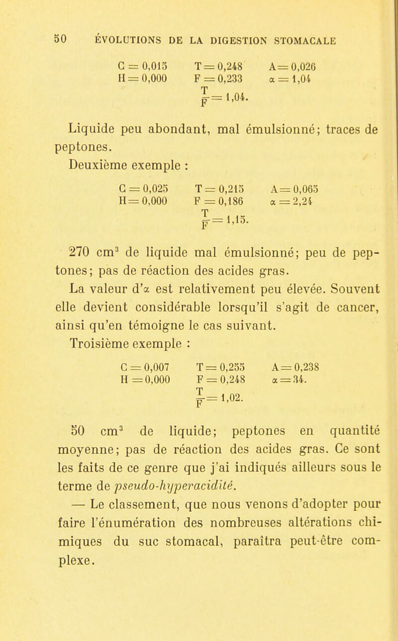 G = 0,015 T 0,248 A= 0,026 H = 0,000 F =0,233 a = 1,04 Liquide peu abondant, mal émulsionné; traces de peptones. Deuxième exemple : G = 0,025 T= 0,215 A= 0,065 H= 0,000 F =0,186 a = 2,24 T p = l,13. 270 cm^ de liquide mal émulsionné; peu de pep- tones; pas de réaction des acides gras. La valeur d'à est relativement peu élevée. Souvent elle devient considérable lorsqu'il s'agit de cancer, ainsi qu'en témoigne le cas suivant. Troisième exemple : G = 0,007 T= 0,255 A= 0,238 H =0,000 F = 0,248 a = 34. T |-=1,02. 50 cm^ de liquide; peptones en quantité moyenne; pas de réaction des acides gras. Ce sont les faits de ce genre que j'ai indiqués ailleurs sous le terme de pseudo-hyjjeracidilé. — Le classement, que nous venons d'adopter pour faire l'énumération des nombreuses altérations chi- miques du suc stomacal, paraîtra peut-être com- plexe.