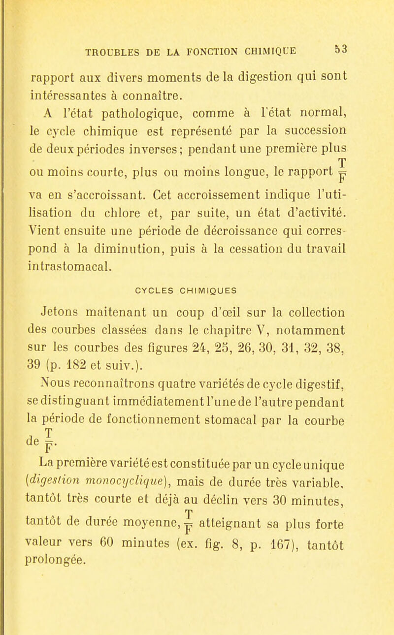 rapport aux divers moments de la digestion qui sont intéressantes à connaître. A l'état pathologique, comme à l'état normal, le cycle chimique est représenté par la succession de deux périodes inverses; pendant une première plus T ou moins courte, plus ou moins longue, le rapport p va en s'accroissant. Cet accroissement indique l'uti- lisation du chlore et, par suite, un état d'activité. Vient ensuite une période de décroissance qui corres- pond à la diminution, puis à la cessation du travail intrastomacal. CYCLES CHIMIQUES Jetons maitenant un coup d'œil sur la collection des courbes classées dans le chapitre V, notamment sur les courbes des figures 24, 25, 26, 30, 31, 32, 38, 39 (p. 182 et suiv.). Nous reconnaîtrons quatre variétés de cycle digestif, se distinguant immédiatement l'une de l'autre pendant la période de fonctionnement stomacal par la courbe de p. La première variété est constituée par un cycle unique (digestion monocyclique), mais de durée très variable, tantôt très courte et déjà au déclin vers 30 minutes, T tantôt de durée moyenne, ^ atteignant sa plus forte valeur vers 60 minutes (ex. fig. 8, p. 167), tantôt prolongée.