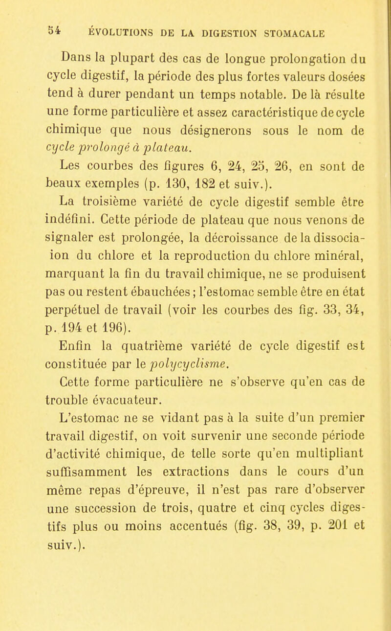 Dans la plupart des cas de longue prolongation du cycle digestif, la période des plus fortes valeurs dosées tend à durer pendant un temps notable. De là résulte une forme particulière et assez caractéristique de cycle chimique que nous désignerons sous le nom de cycle prolongé à plateau. Les courbes des figures 6, 24, 2o, 26, en sont de beaux exemples (p. 130, 182 et suiv.)- La troisième variété de cycle digestif semble être indéfini. Cette période de plateau que nous venons de signaler est prolongée, la décroissance de la dissocia- ion du chlore et la reproduction du chlore minéral, marquant la fin du travail chimique, ne se produisent pas ou restent ébauchées ; l'estomac semble être en état perpétuel de travail (voir les courbes des fîg. 33, 34, p. 194 et 196). Enfin la quatrième variété de cycle digestif est constituée par le polycyclisme. Cette forme particulière ne s'observe qu'en cas de trouble évacuateur. L'estomac ne se vidant pas à la suite d'un premier travail digestif, on voit survenir une seconde période d'activité chimique, de telle sorte qu'en multipliant suffisamment les extractions dans le cours d'un même repas d'épreuve, il n'est pas rare d'observer une succession de trois, quatre et cinq cycles diges- tifs plus ou moins accentués (fig. 38, 39, p. 201 et suiv.).