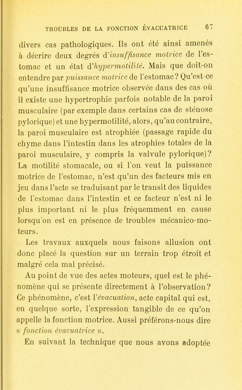 divers cas pathologiques. Ils ont été ainsi amenés à décrire deux degrés à.'insuffisance motrice de l'es- tomac et un état d'hijpermotililé. Mais que doit-on entendre par puissance motrice de l'estomac? Qu'est-ce qu'une insuffisance motrice observée dans des cas où il existe une hypertrophie parfois notable de la paroi musculaire (par exemple dans certains cas de sténose pylorique) et une hypermotilité, alors, qu'au contraire, la paroi musculaire est atrophiée (passage rapide du chyme dans l'intestin dans les atrophies totales de la paroi musculaire, y compris la valvule pylorique)? La motilité stomacale, ou si l'on veut la puissance motrice de l'estomac, n'est qu'un des facteurs mis en jeu dans l'acte se traduisant par le transit des liquides de l'estomac dans l'intestin et ce facteur n'est ni le plus important ni le plus fréquemment en cause lorsqu'on est en présence de troubles mécanico-mo- teurs. Les travaux auxquels nous faisons allusion ont donc placé la question sur un terrain trop étroit et malgré cela mal précisé. Au point de vue des actes moteurs, quel est le phé- nomène qui se présente directement à l'observation? Ce phénomène, c'est Vévacuation, acte capital qui est, en quelque sorte, l'expression tangible de ce qu'on appelle la fonction motrice. Aussi préférons-nous dire (( fonction évacuatrice ». En suivant la technique que nous avons adoptée