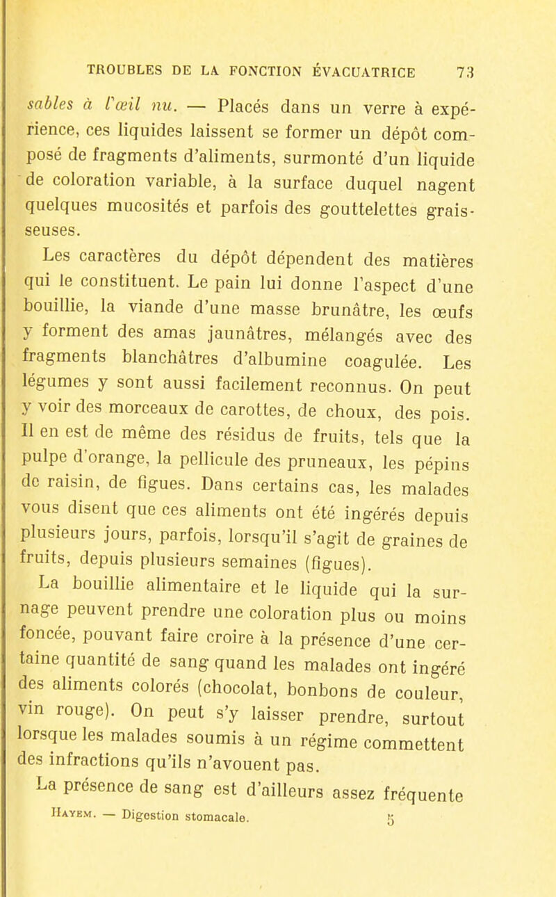 sables à Cœil nu. — Placés dans un verre à expé- rience, ces liquides laissent se former un dépôt com- posé de fragments d'aliments, surmonté d'un liquide de coloration variable, à la surface duquel nagent quelques mucosités et parfois des gouttelettes grais- seuses. Les caractères du dépôt dépendent des matières qui le constituent. Le pain lui donne l'aspect d une bouillie, la viande d'une masse brunâtre, les œufs y forment des amas jaunâtres, mélangés avec des fragments blanchâtres d'albumine coagulée. Les légumes y sont aussi facilement reconnus. On peut y voir des morceaux de carottes, de choux, des pois. Il en est de même des résidus de fruits, tels que la pulpe d'orange, la pellicule des pruneaux, les pépins de raisin, de figues. Dans certains cas, les malades vous disent que ces aliments ont été ingérés depuis plusieurs jours, parfois, lorsqu'il s'agit de graines de fruits, depuis plusieurs semaines (figues). La bouillie alimentaire et le liquide qui la sur- nage peuvent prendre une coloration plus ou moins foncée, pouvant faire croire à la présence d'une cer- taine quantité de sang quand les malades ont ingéré des aliments colorés (chocolat, bonbons de couleur, vin rouge). On peut s'y laisser prendre, surtout lorsque les malades soumis à un régime commettent des infractions qu'ils n'avouent pas. La présence de sang est d'ailleurs assez fréquente IIayem. — Digestion stomacale. 5