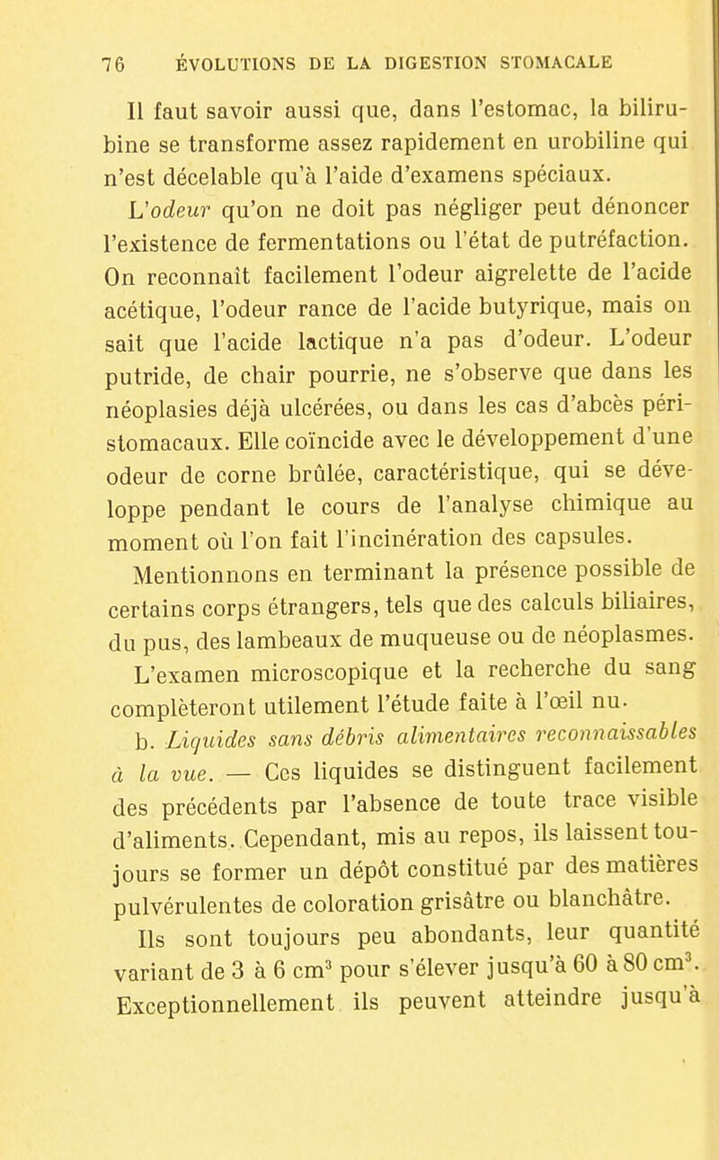 Il faut savoir aussi que, dans l'estomac, la biliru- bine se transforme assez rapidement en urobiline qui n'est décelable qu'à l'aide d'examens spéciaux. L'odeur qu'on ne doit pas négliger peut dénoncer l'existence de fermentations ou l'état de putréfaction. On reconnaît facilement l'odeur aigrelette de l'acide acétique, l'odeur rance de l'acide butyrique, mais on sait que l'acide lactique n'a pas d'odeur. L'odeur putride, de chair pourrie, ne s'observe que dans les néoplasies déjà ulcérées, ou dans les cas d'abcès péri- stomacaux. Elle coïncide avec le développement d'une odeur de corne brûlée, caractéristique, qui se déve- loppe pendant le cours de l'analyse chimique au moment où l'on fait l'incinération des capsules. Mentionnons en terminant la présence possible de certains corps étrangers, tels que des calculs biliaires, du pus, des lambeaux de muqueuse ou de néoplasmes. L'examen microscopique et la recherche du sang compléteront utilement l'étude faite à l'œil nu. b. Liquides sans débris alimentaires reconnaissables à la vue. — Ces liquides se distinguent facilement des précédents par l'absence de toute trace visible d'aliments. Cependant, mis au repos, ils laissent tou- jours se former un dépôt constitué par des matières pulvérulentes de coloration grisâtre ou blanchâtre. Ils sont toujours peu abondants, leur quantité variant de 3 à 6 cm^ pour s'élever jusqu'à 60 à 80 cm\ Exceptionnellement, ils peuvent atteindre jusqu'à