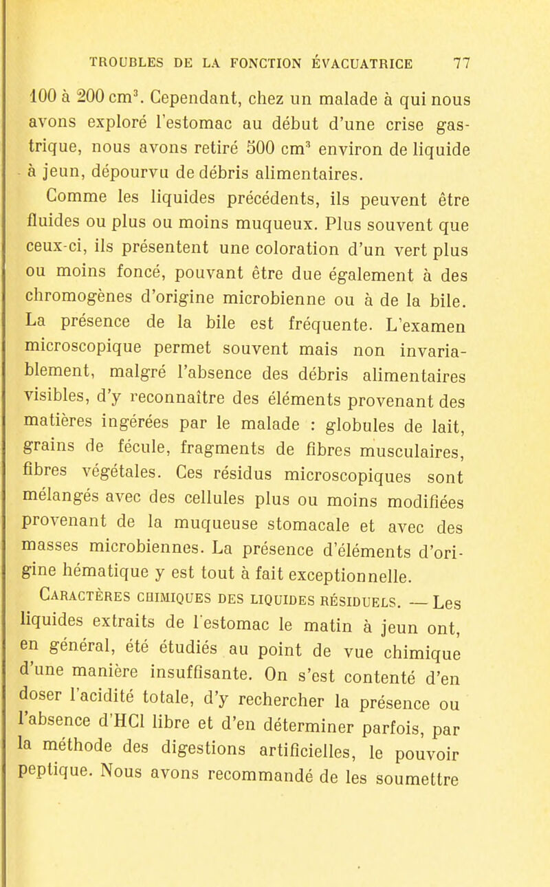 100 à 200 cm\ Cependant, chez un malade à qui nous avons exploré l'estomac au début d'une crise gas- trique, nous avons retiré 500 cm' environ de liquide - à jeun, dépourvu de débris alimentaires. Comme les liquides précédents, ils peuvent être fluides ou plus ou moins muqueux. Plus souvent que ceux-ci, ils présentent une coloration d'un vert plus ou moins foncé, pouvant être due également à des chromogènes d'origine microbienne ou à de la bile. La présence de la bile est fréquente. L'examen microscopique permet souvent mais non invaria- blement, malgré l'absence des débris alimentaires visibles, d'y reconnaître des éléments provenant des matières ingérées par le malade : globules de lait, grains de fécule, fragments de fibres musculaires, fibres végétales. Ces résidus microscopiques sont mélangés avec des cellules plus ou moins modifiées provenant de la muqueuse stomacale et avec des masses microbiennes. La présence d'éléments d'ori- gine hématique y est tout à fait exceptionnelle. Caractères coimiques des liquides résiduels. — Les liquides extraits de l'estomac le matin à jeun ont, en général, été étudiés au point de vue chimique d'une manière insuffisante. On s'est contenté d'en doser l'acidité totale, d'y rechercher la présence ou l'absence d'HCl libre et d'en déterminer parfois, par la méthode des digestions artificielles, le pouvoir peptique. Nous avons recommandé de les soumettre