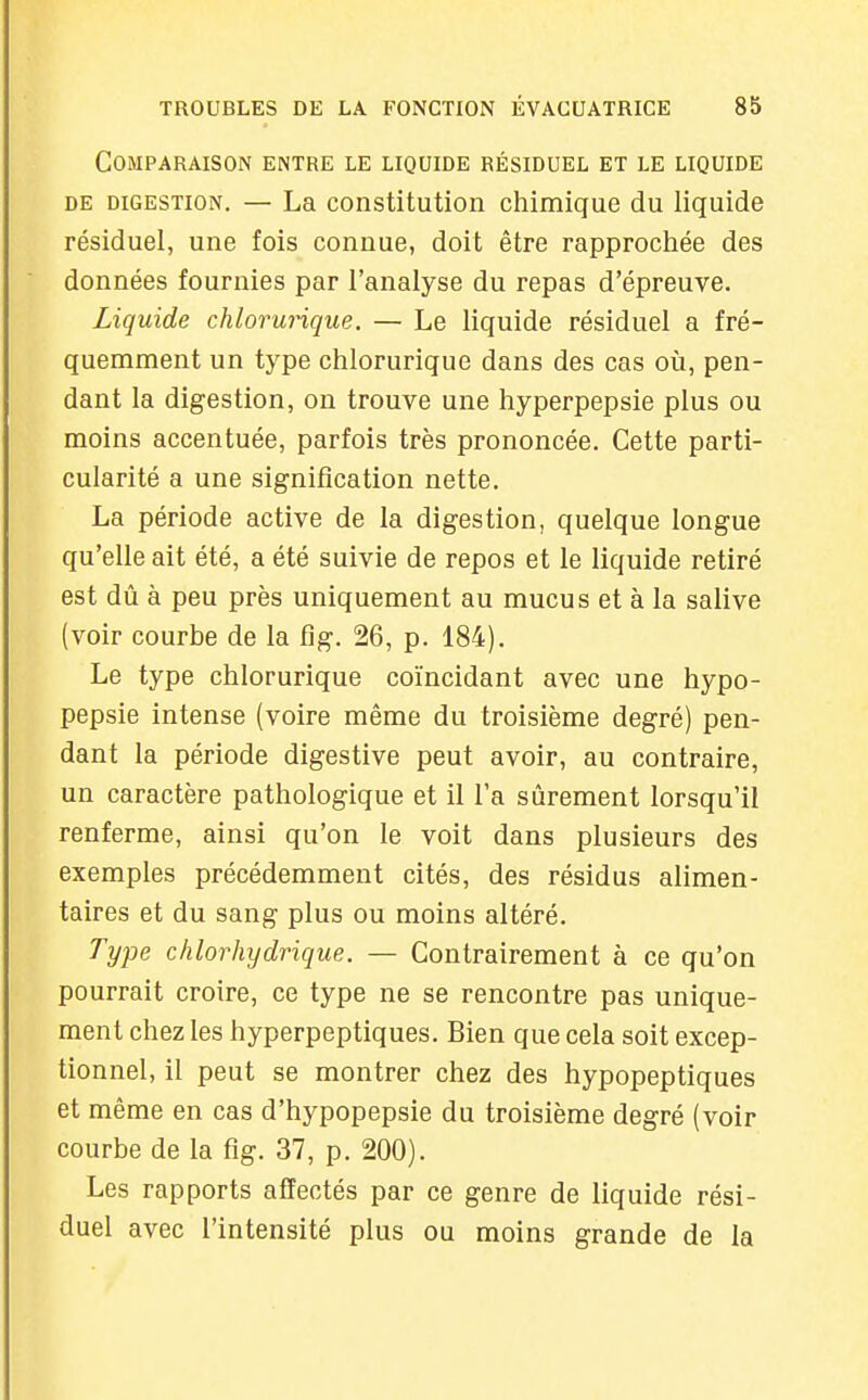 Comparaison entre le liquide résiduel et le liquide DE digestion. — La constitution chimique du liquide résiduel, une fois connue, doit être rapprochée des données fournies par l'analyse du repas d'épreuve. Liquide chlorunque. — Le liquide résiduel a fré- quemment un type chlorurique dans des cas où, pen- dant la digestion, on trouve une hyperpepsie plus ou moins accentuée, parfois très prononcée. Cette parti- cularité a une signification nette. La période active de la digestion, quelque longue qu'elle ait été, a été suivie de repos et le liquide retiré est dû à peu près uniquement au mucus et à la salive (voir courbe de la flg. 26, p. 184). Le type chlorurique coïncidant avec une hypo- pepsie intense (voire même du troisième degré) pen- dant la période digestive peut avoir, au contraire, un caractère pathologique et il Fa sûrement lorsqu'il renferme, ainsi qu'on le voit dans plusieurs des exemples précédemment cités, des résidus alimen- taires et du sang plus ou moins altéré. Type chlorhydrique. — Contrairement à ce qu'on pourrait croire, ce type ne se rencontre pas unique- ment chez les hyperpeptiques. Bien que cela soit excep- tionnel, il peut se montrer chez des hypopeptiques et même en cas d'hypopepsie du troisième degré (voir courbe de la flg. 37, p. 200). Les rapports affectés par ce genre de liquide rési- duel avec l'intensité plus ou moins grande de la