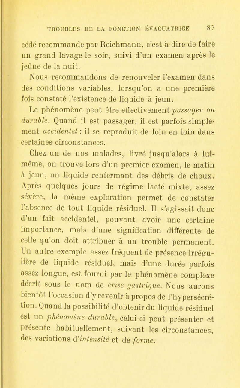 cédé recommande par Reichmann, c'est-à-dire de faire un grand lavage le soir, suivi d'un examen après le jeûne de la nuit. Nous recommandons de renouveler l'examen dans des conditions variables, lorsqu'on a une première fois constaté l'existence de liquide à jeun. Le phénomène peut être effectivement passager' ou durable. Quand il est passager, il est parfois simple- ment accidentel : il se reproduit de loin en loin dans certaines circonstances. Chez un de nos malades, livré jusqu'alors à lui- même, on trouve lors d'un premier examen, le matin à jeun, un liquide renfermant des débris de choux. Après quelques jours de régime lacté mixte, assez sévère, la même exploration permet de constater l'absence de tout liquide résiduel. Il s'agissait donc d'un fait accidentel, pouvant avoir une certaine importance, mais d'une signification différente de celle qu'on doit attribuer à un trouble permanent. Un autre exemple assez fréquent de présence irrégu- lière de liquide résiduel, mais d'une durée parfois assez longue, est fourni par le phénomène complexe décrit sous le nom de crise gastrique. Nous aurons bientôt l'occasion d'y revenir à propos de l'hypersécré- tion. Quand la possibilité d'obtenir du liquide résiduel est un phénomène durable, celui-ci peut présenter et présente habituellement, suivant les circonstances, des variations d'intensité et de forme.