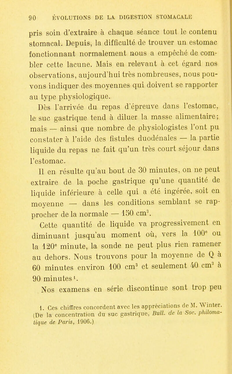 pris soin d'extraire à chaque séance tout le contenu stomacal. Depuis, la difficulté de trouver un estomac fonctionnant normalement nous a empêché de com- bler cette lacune. Mais en relevant à cet égard nos observations, aujourd'hui très nombreuses, nous pou- vons indiquer des moyennes qui doivent se rapporter au type physiologique. Dès l'arrivée du repas d'épreuve dans l'estomac, le suc gastrique tend à diluer la masse alimentaire; mais — ainsi que nombre de physiologistes l'ont pu constater à l'aide des fistules duodénales — la partie liquide du repas ne fait qu'un très court séjour dans l'estomac. Il en résulte qu'au bout de 30 minutes, on ne peut extraire de la poche gastrique qu'une quantité de liquide inférieure à celle qui a été ingérée, soit en moyenne — dans les conditions semblant se rap- procher de la normale — 150 cm^ Cette quantité de liquide va progressivement en diminuant jusqu'au moment où, vers la 100'= ou la 120'' minute, la sonde ne peut plus rien ramener au dehors. Nous trouvons pour la moyenne de Q à 60 minutes environ 100 cm^ et seulement 40 cm=' à 90 minutes 1. Nos examens en série discontinue sont trop peu 1. Ces chiffres concordent avec les appréciations de M. Winter. (De la concentration du suc gastrique, Bull, de la Soc. philoma- lique de Paris, 1906.)