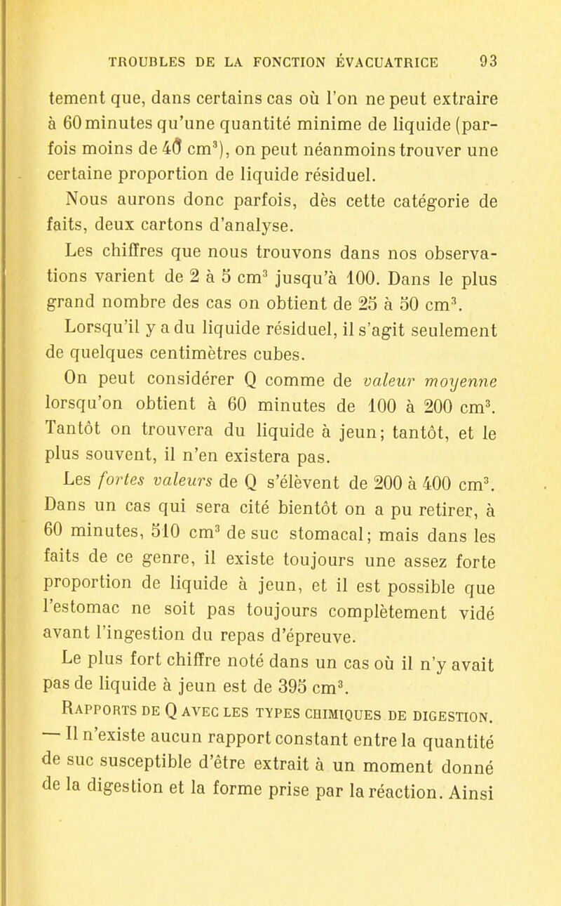 tement que, dans certains cas où l'on ne peut extraire à 60 minutes qu'une quantité minime de liquide (par- fois moins de 4(5 cm'), on peut néanmoins trouver une certaine proportion de liquide résiduel. Nous aurons donc parfois, dès cette catégorie de faits, deux cartons d'analyse. Les chiffres que nous trouvons dans nos observa- tions varient de 2 à 5 cm^* jusqu'à 100. Dans le plus grand nombre des cas on obtient de 25 à oO cm^ Lorsqu'il y a du liquide résiduel, il s'agit seulement de quelques centimètres cubes. On peut considérer Q comme de valeu7^ moyenne lorsqu'on obtient à 60 minutes de 100 à 200 cm^ Tantôt on trouvera du liquide à jeun ; tantôt, et le plus souvent, il n'en existera pas. Les fortes valeurs de Q s'élèvent de 200 à 400 cm'. Dans un cas qui sera cité bientôt on a pu retirer, à 60 minutes, 310 cm^ de suc stomacal; mais dans les faits de ce genre, il existe toujours une assez forte proportion de liquide à jeun, et il est possible que l'estomac ne soit pas toujours complètement vidé avant l'ingestion du repas d'épreuve. Le plus fort chiffre noté dans un cas où il n'y avait pas de liquide à jeun est de 39S cm^ Rapports de Q avec les types chimiques de digestion. — Il n'existe aucun rapport constant entre la quantité de suc susceptible d'être extrait à un moment donné de la digestion et la forme prise par la réaction. Ainsi