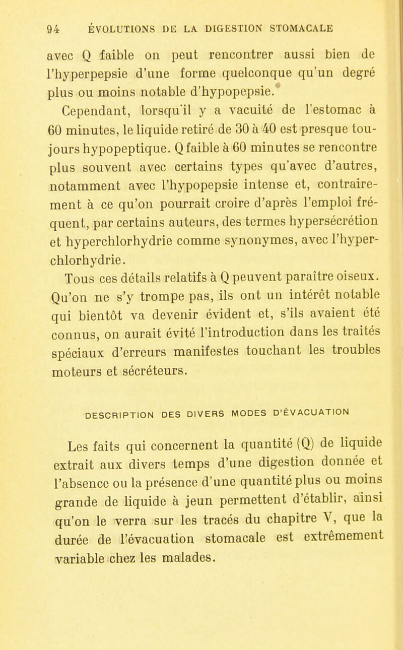 avec Q faible on peut rencontrer aussi bien de l'hyperpepsie d'une forme quelconque qu'un degré plus ou moins notable d'hypopepsie. Cependant, lorsqu'il y a vacuité de l'estomac à 60 minutes, le liquide retiré de 30 à 40 est presque tou- jours hypopeptique. Q faible à 60 minutes se rencontre plus souvent avec certains types qu'avec d'autres, notamment avec l'hypopepsie intense et, contraire- ment à ce qu'on pourrait croire d'après l'emploi fré- quent, par certains auteurs, des termes hypersécrétion et hyperchlorhydrie comme synonymes, avec l'hyper- chlorhydrie. Tous ces détails relatifs à Q peuvent paraître oiseux. Qu'on ne s'y trompe pas, ils ont un intérêt notable qui bientôt va devenir évident et, s'ils avaient été connus, on aurait évité l'introduction dans les traités spéciaux d'erreurs manifestes touchant les troubles moteurs et sécréteurs. DESCRIPTION DES DIVERS MODES D'ÉVACUATION Les faits qui concernent la quantité (Q) de liquide extrait aux divers temps d'une digestion donnée et l'absence ou la présence d'une quantité plus ou moins grande de liquide à jeun permettent d'établir, ainsi qu'on le verra sur les tracés du chapitre V, que la durée de l'évacuation stomacale est extrêmement variable chez les malades.