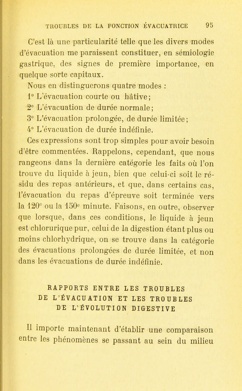 C'est là une particularité telle que les divers modes d'évacuation me paraissent constituer, en sémiologie gastrique, des signes de première importance, en quelque sorte capitaux. Nous en distinguerons quatre modes : 1° L'évacuation courte ou hâtive; 2° L'évacuation de durée normale ; 3° L'évacuation prolongée, de durée limitée ; 4° L'évacuation de durée indéfinie. Ces expressions sont trop simples pour avoir besoin d'être commentées. Rappelons, cependant, que nous rangeons dans la dernière catégorie les faits où l'on trouve du liquide à jeun, bien que celui-ci soit le ré- sidu des repas antérieurs, et que, dans certains cas, l'évacuation du repas d'épreuve soit terminée vers la 120'' ou la loO^ minute. Faisons, en outre, observer que lorsque, dans ces conditions, le liquide à jeun est chlorurique pur, celui de la digestion étant plus ou moins chlorhj^drique, on se trouve dans la catégorie des évacuations prolongées de durée limitée, et non dans les évacuations de durée indéfinie. RAPPORTS ENTRE LES TROUBLES DE L'ÉVACUATION ET LES TROUBLES DE L'ÉVOLUTION DIGESTIVE Il importe maintenant d'établir une comparaison entre les phénomènes se passant au sein du milieu