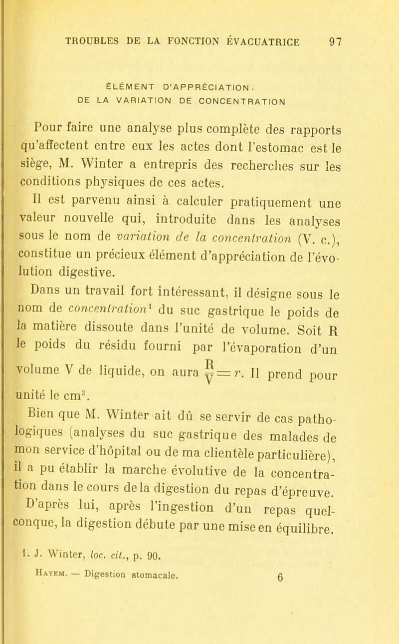 ÉLÉMENT D'APPRÉCIATION. DE LA VARIATION DE CONCENTRATION ■ Pour faire une analyse plus complète des rapports qu'affectent entre eux les actes dont l'estomac est le siège, M. Winter a entrepris des recherches sur les conditions physiques de ces actes. Il est parvenu ainsi à calculer pratiquement une valeur nouvelle qui, introduite dans les analyses sous le nom de variation de la concentration (V. c), constitue un précieux élément d'appréciation de l'évo- lution digestive. Dans un travail fort intéressant, il désigne sous le nom de concentration^ du suc gastrique le poids de la matière dissoute dans l'unité de volume. Soit R le poids du résidu fourni par l'évaporation d'un volume V de liquide, on aura ^=r. Il prend pour unité le cm^ Bien que M. Winter ait dû se servir de cas patho- logiques (analyses du suc gastrique des malades de mon service d'hôpital ou de ma clientèle particulière), il a pu établir la marche évolutive de la concentra- tion dans le cours delà digestion du repas d'épreuve. D'après lui, après l'ingestion d'un repas quel- conque, la digestion débute par une mise en équilibre. 1. J. Winler, loc. cil., p. 90. Hayem. — Digestion stomacale. 6