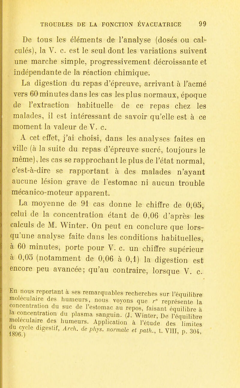De tous les éléments de l'analyse (dosés ou cal- culés), la V. c. est le seul dont les variations suivent une marche simple, progressivement décroissante et indépendante de la réaction chimique. La digestion du repas d'épreuve, arrivant à l'acmé vers 60 minutes dans les cas les plus normaux, époque de l'extraction habituelle de ce repas chez les malades, il est intéressant de savoir qu'elle est à ce moment la valeur de V. c. A cet effet, j'ai choisi, dans les analyses faites en ville (à la suite du repas d'épreuve sucré, toujours le même), les cas se rapprochant le plus de l'état normal, c'est-à-dire se rapportant à des malades n'ayant aucune lésion grave de l'estomac ni aucun trouble mécanico-moteur apparent. La moyenne de 91 cas donne le chiffre de 0,05, celui de la concentration étant de 0,06 d'après les calculs de M. Winter. On peut en conclure que lors- qu'une analyse faite dans les conditions habituelles, à 60 minutes, porte pour V. c. un chiffre supérieur à 0,0o (notamment de 0,06 à 0,1) la digestion est encore peu avancée; qu'au contraire, lorsque V. c. En nous reportant à ses remarquables recherches sur l'équilibre moléculaire des humeurs, nous voyons que r représente la concentration du suc de l'estomac au repos, faisant équilibre à la concentration du plasma sanguin. (J. Winter, De l'équilibre moléculaire des humeurs. Application à l'étude des limites du cycle digestif, Arch. de phys. normale et palh., t. VllI, p. .304,