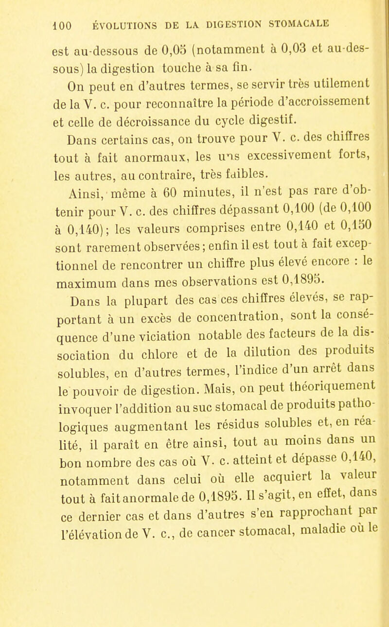 est au-dessous de 0,05 (notamment à 0,03 et au-des- sous) la digestion touche à sa fin. On peut en d'autres termes, se servir très utilement de la V. c. pour reconnaître la période d'accroissement et celle de décroissance du cycle digestif. Dans certains cas, on trouve pour V. c. des chiffres tout à fait anormaux, les uns excessivement forts, les autres, au contraire, très faibles. Ainsi, même à 60 minutes, il n'est pas rare d'ob- tenir pour V. c. des chiffres dépassant 0,100 (de 0,100 à 0,140) ; les valeurs comprises entre 0,140 et 0,150 sont rarement observées ; enfin il est tout à fait excep- tionnel de rencontrer un chiffre plus élevé encore : le maximum dans mes observations est 0,1895. Dans la plupart des cas ces chiffres élevés, se rap- portant à un excès de concentration, sont la consé- quence d'une viciation notable des facteurs de la dis- sociation du chlore et de la dilution des produits solubles, en d'autres termes, l'indice d'un arrêt dans le pouvoir de digestion. Mais, on peut théoriquement invoquer l'addition au suc stomacal de produits patho- logiques augmentant les résidus solubles et, en réa- lité, il paraît en être ainsi, tout au moins dans un bon nombre des cas où V. c. atteint et dépasse 0,140, notamment dans celui où elle acquiert la valeur tout à fait anormale de 0,1895. Il s'agit, en effet, dans ce dernier cas et dans d'autres s'en rapprochant par l'élévation de V. c, de cancer stomacal, maladie où le I