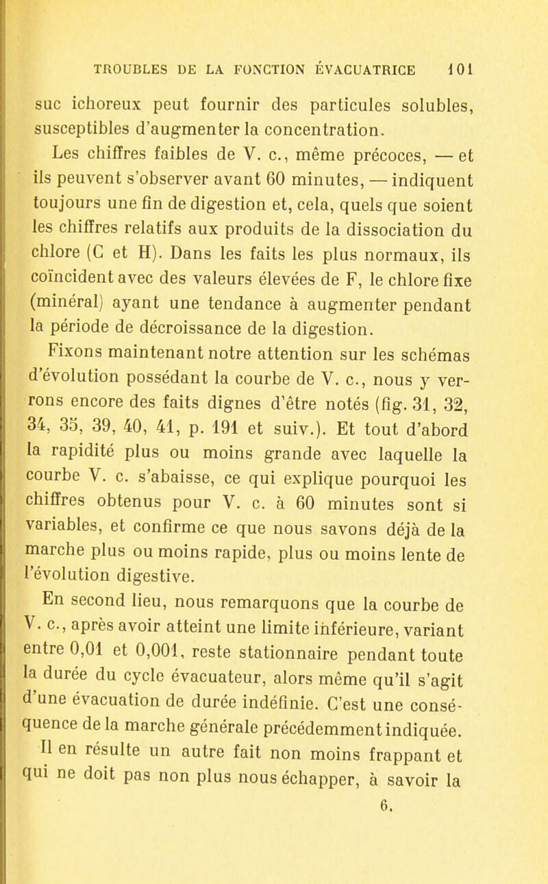 SUC ichoreux peut fournir des particules solubles, susceptibles d'augmenter la concentration. Les chiffres faibles de V. c, même précoces, —et ils peuvent s'observer avant 60 minutes, — indiquent toujours une fin de digestion et, cela, quels que soient les chiffres relatifs aux produits de la dissociation du chlore (C et H). Dans les faits les plus normaux, ils coïncident avec des valeurs élevées de F, le chlore fixe (minéral) ayant une tendance à augmenter pendant la période de décroissance de la digestion. Fixons maintenant notre attention sur les schémas d'évolution possédant la courbe de V. c, nous y ver- rons encore des faits dignes d'être notés (fig. 31, 32, 34, 35, 39, 40, 41, p. 191 et suiv.). Et tout d'abord la rapidité plus ou moins grande avec laquelle la courbe V. c. s'abaisse, ce qui explique pourquoi les chiffres obtenus pour V. c. à 60 minutes sont si variables, et confirme ce que nous savons déjà de la marche plus ou moins rapide, plus ou moins lente de l'évolution digestive. En second lieu, nous remarquons que la courbe de V. c, après avoir atteint une limite inférieure, variant entre 0,01 et 0,001, reste stationnaire pendant toute la durée du cycle évacuateur, alors même qu'il s'agit d'une évacuation de durée indéfinie. C'est une consé- quence de la marche générale précédemment indiquée. Il en résulte un autre fait non moins frappant et qui ne doit pas non plus nous échapper, à savoir la 6.