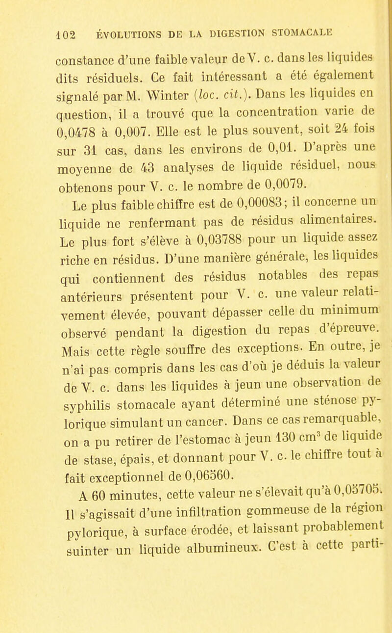 constance d'une faible valeur deV. c. dans les liquides dits résiduels. Ce fait intéressant a été également signalé par M. Winter [loc. cit.). Dans les liquides en question, il a trouvé que la concentration varie de 0,0478 à 0,007. Elle est le plus souvent, soit 24 fois sur 31 cas, dans les environs de 0,01. D'après une moyenne de 43 analyses de liquide résiduel, nous obtenons pour V. c. le nombre de 0,0079. Le plus faible chiffre est de 0,00083; il concerne un liquide ne renfermant pas de résidus alimentaires. Le plus fort s'élève à 0,03788 pour un liquide assez riche en résidus. D'une manière générale, les liquides qui contiennent des résidus notables des repas antérieurs présentent pour V. c. une valeur relati- vement élevée, pouvant dépasser celle du minimum observé pendant la digestion du repas d'épreuve. Mais cette règle souffre des exceptions. En outre, je n'ai pas compris dans les cas d'où je déduis la valeur de V. c. dans les liquides à jeun une observation de syphilis stomacale ayant déterminé une sténose py- lorique simulant un cancer. Dans ce cas remarquable, on a pu retirer de l'estomac à jeun 130 cm^ de liquide de stase, épais, et donnant pour V. c le chiffre tout à fait exceptionnel de 0,06560. A 60 minutes, cette valeur ne s'élevait qu'à 0,0S70o. Il s'agissait d'une infiltration gommeuse de la région pylorique, à surface érodée, et laissant probablement suinter un liquide albumineux. C'est à cette parti-