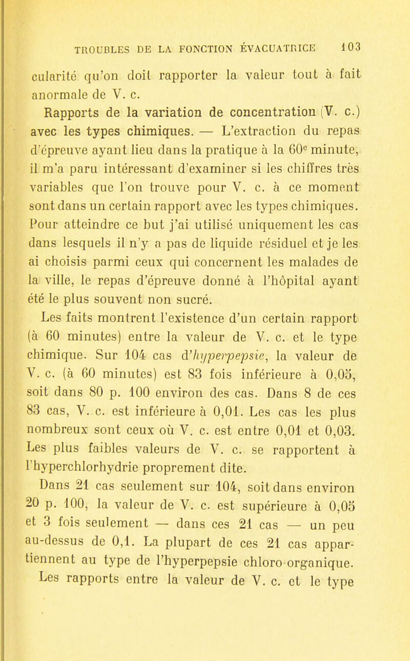 cularité qu'on doil rapporter la valeur tout à fait anormale de V. c. Rapports de la variation de concentration (V. c.) avec les types chimiques. — L'extraction du repas d'épreuve ayant lieu dans la pratique à la 60*= minute, il m'a paru intéressant d'examiner si les chiffres très variables que l'on trouve pour V. c. à ce moment sont dans un certain rapport avec les types chimiques. Pour atteindre ce but j'ai utilisé uniquement les cas dans lesquels il n'y a pas de liquide résiduel et je les. ai choisis parmi ceux qui concernent les malades de la ville, le repas d'épreuve donné à l'hôpital ayant été le plus souvent non sucré. Les faits montrent l'existence d'un certain rapport (à 60 minutes) entre la valeur de V. c. et le type chimique. Sur 104 cas d'hyperpejosie, la valeur de V. c. (à 60 minutes) est 83 fois inférieure à 0,0o, soit dans 80 p. 100 environ des cas. Dans 8 de ces 83 cas, V. c. est inférieure à 0,01. Les cas les plus nombreux sont ceux oii V. c. est entre 0,01 et 0,03. Les plus faibles valeurs de V. c. se rapportent à l'hyperchlorhydrie proprement dite. Dans 21 cas seulement sur 104, soit dans environ 20 p. 100, la valeur de V. c. est supérieure à 0,05 et 3 fois seulement — dans ces 21 cas — un peu au-dessus de 0,1. La plupart de ces 21 cas appar- tiennent au type de l'hyperpepsie chloro organique. Les rapports entre la valeur de V. c. et le type