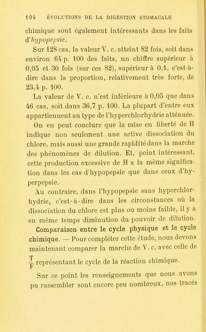 chimique sont également intéressants dans les faits d'hypopepsic. Sur 128 cas, la valeur V. c. atteint 82 fois, soit dans environ 64 p. 100 des faits, un chiffre supérieur à 0,05 et 30 fois (sur ces 82), supérieur à 0,1, c'est-à- dire dans la proportion, relativement très forte, de 23,4 p. 100. La valeur de V. c. n'est inférieure à 0,05 que dans 46 cas, soit dans 36,7 p. 100. La plupart d'entre eux appartiennent au type de l'hyperchlorhydrie atténuée. On en peut conclure que la mise en liberté de H indique non seulement une active dissociation du chlore, mais aussi une grande rapidité dans la marche des phénomènes de dilution. Et, point intéressant, cette production excessive de H a la même significa- tion dans les cas d'hypopepsic que dans ceux d'hy- perpepsie. Au contraire, dans l'hypopepsie sans hyperchlor- hydrie, c'est-à-dire dans les circonstances où la dissociation du chlore est plus ou moins faible, il y a en même temps diminution du pouvoir de dilution. Comparaison entre le cycle physique et le cycle chimique. — Pour compléter cette étude, nous devons maintenant comparer la marche de V. c. avec celle de J représentant le cycle de la réaction chimique, r Sur ce point les renseignements que nous avons pu rassembler sont encore peu nombreux, nos traces