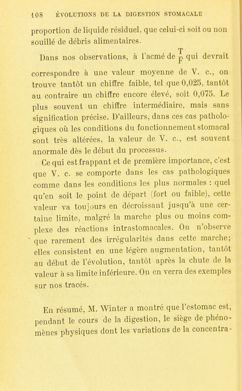 proportion de liquide résiduel, que celui-ci soit ou non souillé de débris alimentaires. T Dans nos observations, à Tacmé de ^ qui devrait correspondre à une valeur moyenne de V. c, on trouve tantôt un chiffre faible, tel que 0,025, tantôt au contraire un chiffre encore élevé, soit 0,073. Le plus souvent un chiffre intermédiaire, mais sans signification précise. D'ailleurs, dans ces cas patholo- giques où les conditions du fonctionnement stomacal sont très altérées, la valeur de V. c, est souvent anormale dès le début du processus. Ce qui est frappant et de première importance, c'est que V. c. se comporte dans les cas pathologiques comme dans les conditions les plus normales : quel qu'en soit le point de départ (fort ou faible), cette valeur va toujours en décroissant jusqu'à une cer- taine limite, malgré la marche plus ou moins com- plexe des réactions intrastomacales. On n'observe que rarement des irrégularités dans cette marche; elles consistent en une légère augmentation, tantôt au début de l'évolution, tantôt après la chute de la valeur à sa limite inférieure. On en verra des exemples sur nos tracés. En résumé, M. Winter a montré que l'estomac est, pendant le cours de la digestion, le siège de phéno- mènes physiques dont les variations de la concentra-