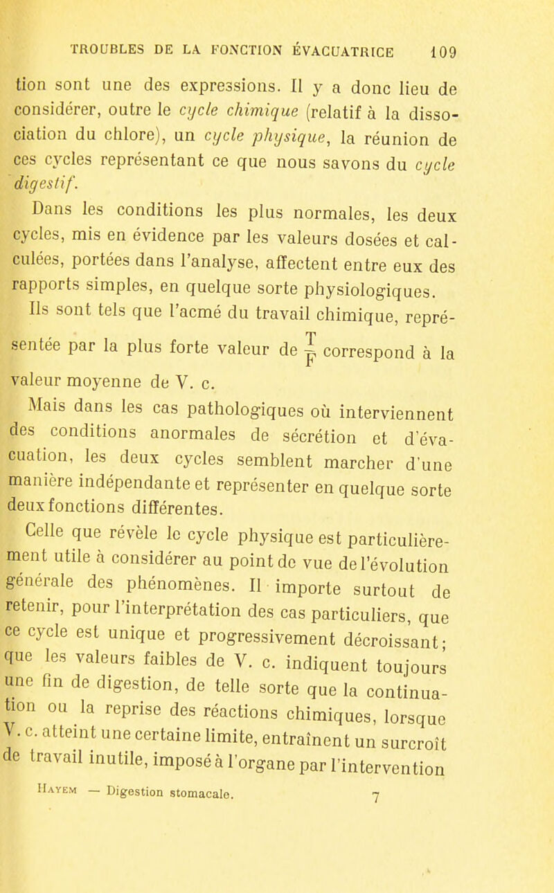 tien sont une des expressions. II y a donc lieu de considérer, outre le cycle chimique (relatif à la disso- ciation du chlore), un cycle physique, la réunion de ces cycles représentant ce que nous savons du cycle digestif. Dans les conditions les plus normales, les deux cycles, mis en évidence par les valeurs dosées et cal- culées, portées dans l'analyse, affectent entre eux des rapports simples, en quelque sorte physiologiques. Ils sont tels que l'acmé du travail chimique, repré- sentée par la plus forte valeur de | correspond à la valeur moyenne de V. c. Mais dans les cas pathologiques où interviennent des conditions anormales de sécrétion et d'éva- cuation, les deux cycles semblent marcher d'une manière indépendante et représenter en quelque sorte deux fonctions différentes. Celle que révèle le cycle physique est particulière- ment utile à considérer au point de vue de l'évolution générale des phénomènes. II importe surtout de retenir, pour l'interprétation des cas particuliers, que ce cycle est unique et progressivement décroissant- que les valeurs faibles de V. c. indiquent toujours une fm de digestion, de telle sorte que la continua- tion ou la reprise des réactions chimiques, lorsque V. c. atteint une certaine limite, entraînent un surcroît de travail inutile, imposé à l'organe par l'intervention IIayem — Digestion stomacale. 7