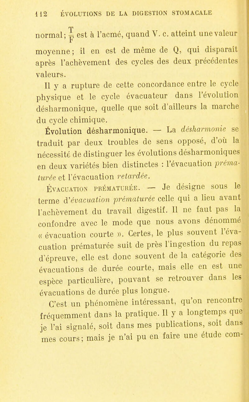 normal; ^ est à l'acmé, quand V. c. atteint une valeur r moyenne; il en est de même de Q, qui disparaît après l'achèvement des cycles des deux précédentes valeurs. Il y a rupture de cette concordance entre le cycle physique et le cycle évacuateur dans l'évolution désharmonique, quelle que soit d'ailleurs la marche du cycle chimique. Évolution désharmonique. — La désharmonie se traduit par deux troubles de sens opposé, d'où la nécessité de distinguer les évolutions désharmoniques en deux variétés bien distinctes : l'évacuation préma- turée et l'évacuation retardée. Évacuation prématurée. — Je désigne sous le terme d'évacuation prématurée celle qui a lieu avant l'achèvement du travail digestif. Il ne faut pas la confondre avec le mode que nous avons dénommé « évacuation courte ». Certes, le plus souvent l'éva- cuation prématurée suit de près l'ingestion du repas d'épreuve, elle est donc souvent de la catégorie des évacuations de durée courte, mais elle en est une espèce particuUère, pouvant se retrouver dans les évacuations de durée plus longue. C'est un phénomène intéressant, qu'on rencontre fréquemment dans la pratique. Il y a longtemps que je l'ai signalé, soit dans mes publications, soit dans mes cours; mais je n'ai pu en faire une étude corn-