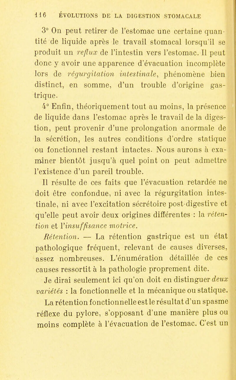 3° On peut retirer de l'estomac une certaine quan tité de liquide après le travail stomacal lorsqu'il se produit un reflux de l'intestin vers l'estomac. Il peut donc y avoir une apparence d'évacuation incomplète lors de régurgitation intestinale, phénomène bien distinct, en somme, d'un trouble d'origine gas- trique. 4° Enfin, théoriquement tout au moins, la présence de liquide dans l'estomac après le travail de la diges- tion, peut provenir d'une prolongation anormale de la sécrétion, les autres conditions d'ordre statique ou fonctionnel restant intactes. Nous aurons à exa- miner bientôt jusqu'à quel point on peut admettre l'existence d'un pareil trouble. Il résulte de ces faits que l'évacuation retardée ne doit être confondue, ni avec la régurgitation intes- tinale, ni avec l'excitation sécrétoire post-digestive et qu'elle peut avoir deux origines différentes : la réten- tion et Vimuffisance motrice. Rétention. — La rétention gastrique est un état pathologique fréquent, relevant de causes diverses, assez nombreuses. L'énumération détaillée de ces causes ressortit à la pathologie proprement dite. Je dirai seulement ici qu'on doit en distinguer deux variétés : la fonctionnelle et la mécanique ou statique. La rétention fonctionnelle est le résultat d'un spasme réflexe du pylore, s'opposant d'une manière plus ou moins complète à l'évacuation de l'estomac. C'est un