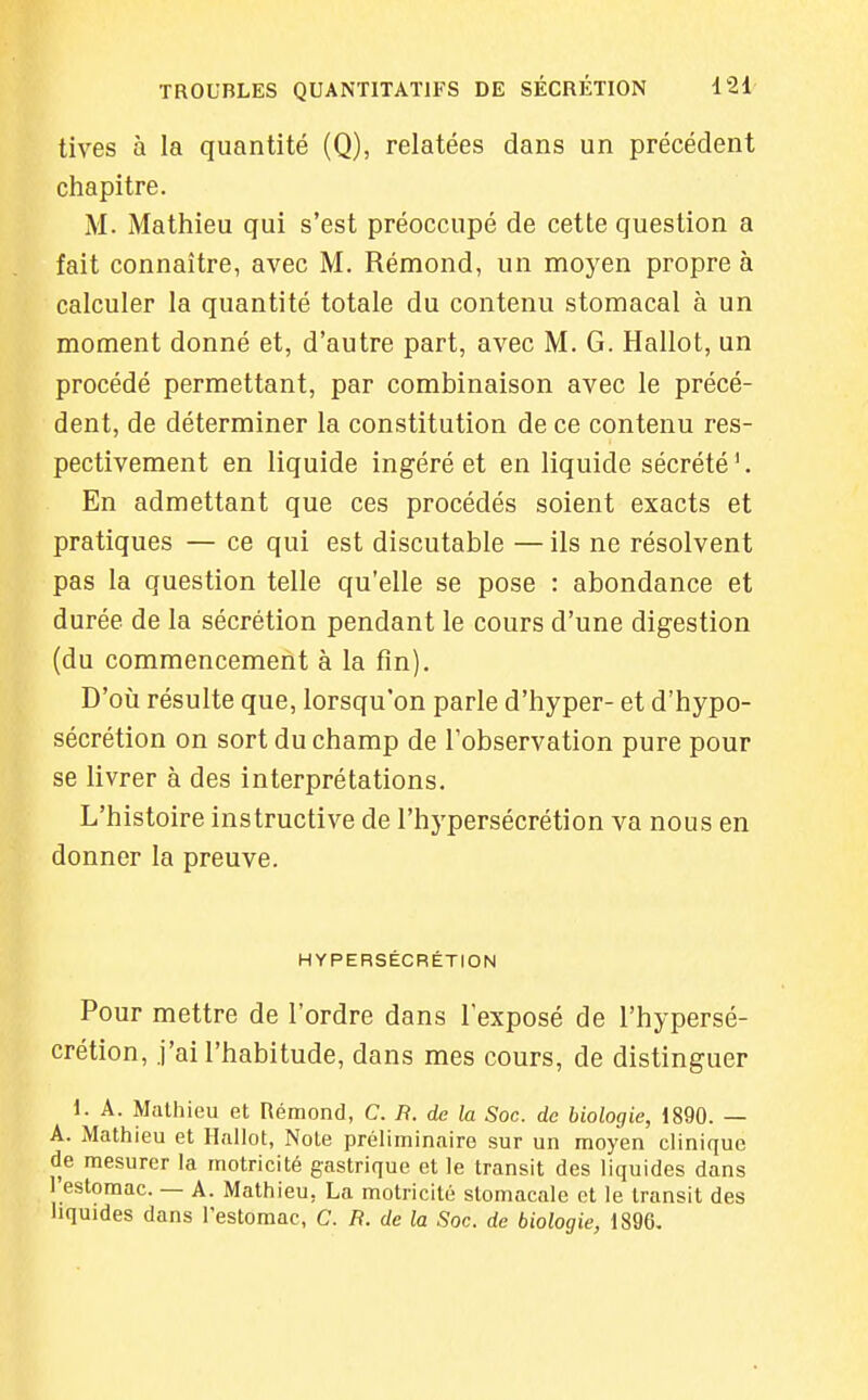 tives à la quantité (Q), relatées dans un précédent chapitre. M. Mathieu qui s'est préoccupé de cette question a fait connaître, avec M. Rémond, un moyen propre à calculer la quantité totale du contenu stomacal à un moment donné et, d'autre part, avec M. G. Hallot, un procédé permettant, par combinaison avec le précé- dent, de déterminer la constitution de ce contenu res- pectivement en liquide ingéré et en liquide sécrété '. En admettant que ces procédés soient exacts et pratiques — ce qui est discutable —ils ne résolvent pas la question telle qu'elle se pose : abondance et durée de la sécrétion pendant le cours d'une digestion (du commencement à la fin). D'où résulte que, lorsqu'on parle d'hyper- et d'hypo- sécrétion on sort du champ de l'observation pure pour se livrer à des interprétations. L'histoire instructive de l'hypersécrétion va nous en donner la preuve. HYPERSÉCRÉTION Pour mettre de l'ordre dans l'exposé de l'hypersé- crétion, j'ai l'habitude, dans mes cours, de distinguer i. A. Mathieu et Rémond, C. B. de la Soc. de biologie, 1890. — A. Mathieu et Hallot, Note préliminaire sur un moyen clinique de mesurer la motricité gastrique et le transit des liquides dans l'estomac. — A. Mathieu, La motricité stomacale et le transit des liquides dans l'estomac, C. R. de la Soc. de biologie, 1896,