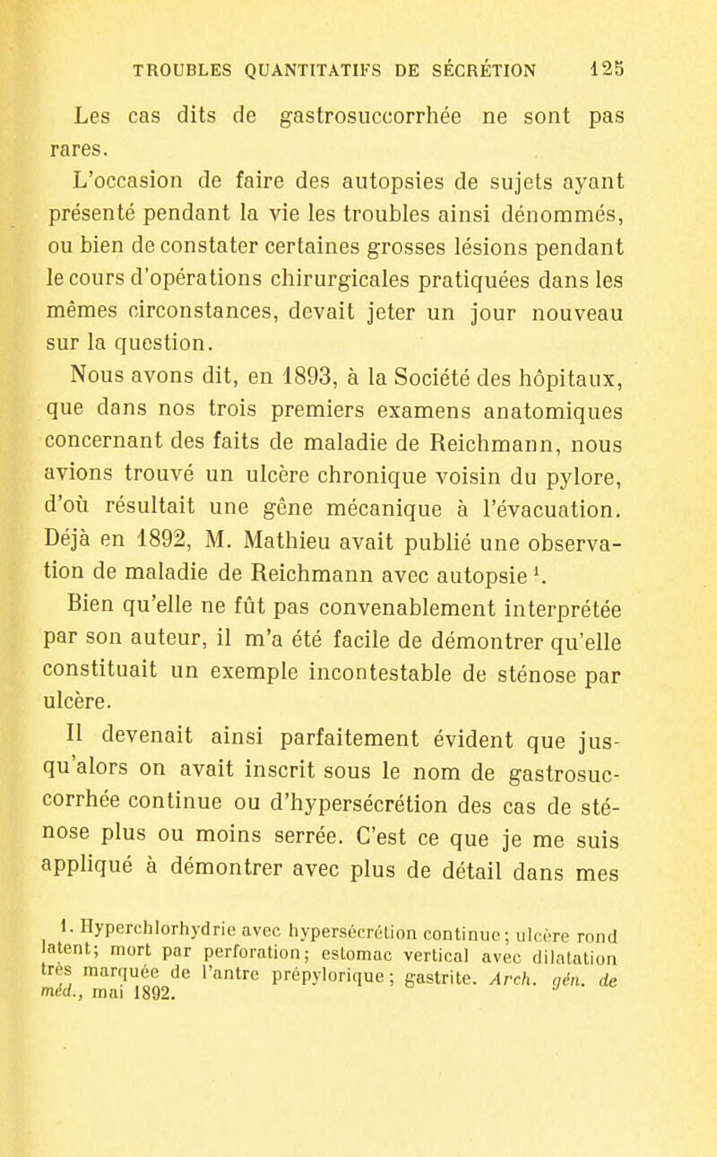 Les cas dits de gastrosuccorrhée ne sont pas rares. L'occasion de faire des autopsies de sujets ayant présenté pendant la vie les troubles ainsi dénommés, ou bien de constater certaines grosses lésions pendant le cours d'opérations chirurgicales pratiquées dans les mêmes circonstances, devait jeter un jour nouveau sur la question. Nous avons dit, en 1893, à la Société des hôpitaux, que dans nos trois premiers examens anatomiques concernant des faits de maladie de Reichmann, nous avions trouvé un ulcère chronique voisin du pylore, d'où résultait une gêne mécanique à l'évacuation. Déjà en 1892, M. Mathieu avait publié une observa- tion de maladie de Reichmann avec autopsie K Bien qu'elle ne fût pas convenablement interprétée par son auteur, il m'a été facile de démontrer qu'elle constituait un exemple incontestable de sténose par ulcère. Il devenait ainsi parfaitement évident que jus- qu'alors on avait inscrit sous le nom de gastrosuc- corrhée continue ou d'hypersécrétion des cas de sté- nose plus ou moins serrée. C'est ce que je me suis appliqué à démontrer avec plus de détail dans mes 1. Hyperchlorhydrie avec hypersécrélion continue ; ulci're rond latent; mort par perforation; estomac vertical avec dilatation très marquée de l'antre prépylorique ; gastrite. Arch. nén. de med., mai 1892.