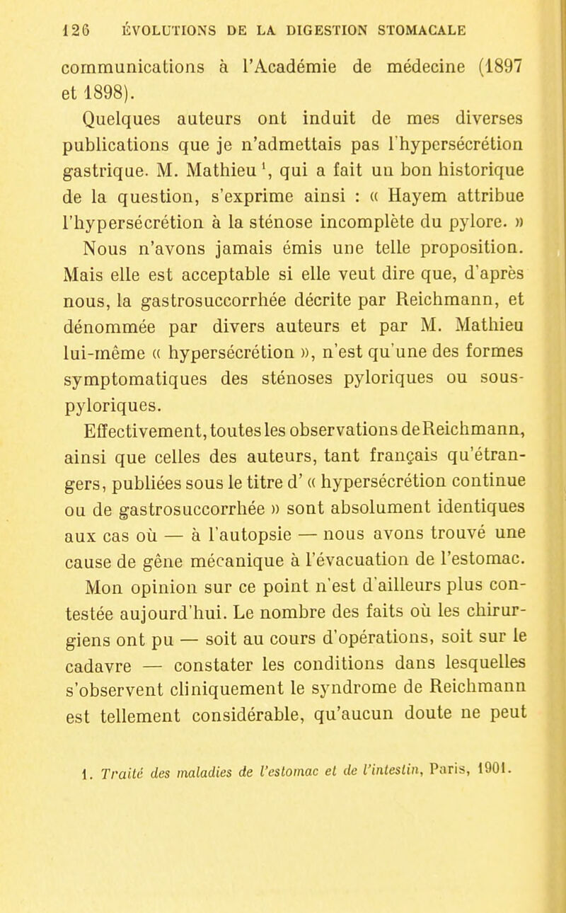 communications à l'Académie de médecine (1897 et 1898). Quelques auteurs ont induit de mes diverses publications que je n'admettais pas l'hypersécrétion gastrique. M. Mathieu', qui a fait un bon historique de la question, s'exprime ainsi : « Hayem attribue l'hypersécrétion à la sténose incomplète du pylore. » Nous n'avons jamais émis une telle proposition. Mais elle est acceptable si elle veut dire que, d'après nous, la gastrosuccorrhée décrite par Reichmann, et dénommée par divers auteurs et par M. Mathieu lui-même « hypersécrétion », n'est qu'une des formes symptomatiques des sténoses pyloriques ou sous- pyloriques. Effectivement, toutes les observations deReichmann, ainsi que celles des auteurs, tant français qu'étran- gers, publiées sous le titre d'(( hypersécrétion continue ou de gastrosuccorrhée » sont absolument identiques aux cas où — à l'autopsie — nous avons trouvé une cause de gêne mécanique à l'évacuation de l'estomac. Mon opinion sur ce point n'est d'ailleurs plus con- testée aujourd'hui. Le nombre des faits où les chu-ur- giens ont pu — soit au cours d'opérations, soit sur le cadavre — constater les conditions dans lesquelles s'observent cliniquement le syndrome de Reichmann est tellement considérable, qu'aucun doute ne peut 1. Traité des maladies de l'estomac et de l'intestin, Paris, 1901.