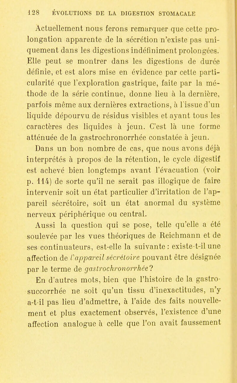 Actuellement nous ferons remarquer que cette pro- longation apparente de la sécrétion n'existe pas uni- quement dans les digestions indéfiniment prolongées. Elle peut se montrer dans les digestions de durée définie, et est alors mise en évidence par cette parti- cularité que l'exploration gastrique, faite par la mé- thode de la série continue, donne lieu à la dernière, parfois même aux dernières extractions, à l'issue d'un liquide dépourvu de résidus visibles et ayant tous les caractères des liquides à jeun. C'est là une forme atténuée de la gastrochronorrhée constatée à jeun. Dans un bon nombre de cas, que nous avons déjà interprétés à propos de la rétention, le cycle digestif est achevé bien longtemps avant l'évacuation (voir p. 114) de sorte qu'il ne serait pas illogique de faire intervenir soit un état particuher d'irritation de l'ap- pareil sécrétoire, soit un état anormal du système nerveux périphérique ou central. Aussi la question qui se pose, telle qu'elle a été soulevée par les vues théoriques de Reichmann et de ses continuateurs, est-elle la suivante: existe-t-ilune affection de Cappareil sécréloire pouvant être désignée par le terme de gastrochronorrhée'} En d'autres mots, bien que l'histoire de la gastro- succorrhée ne soit qu'un tissu d'inexactitudes, n'y a-t-il pas lieu d'admettre, à l'aide des faits nouvelle- ment et plus exactement observés, l'existence d'une affection analogue à celle que l'on avait faussement