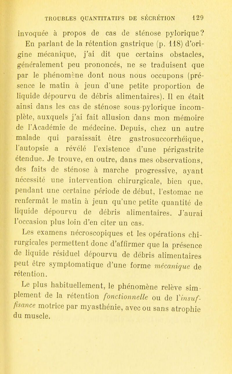 invoquée à propos de cas de sténose pylorique? En parlant de la rétention gastrique (p. 118) d'ori- gine mécanique, j'ai dit que certains obstacles, généralement peu prononcés, ne se traduisent que par le phénomène dont nous nous occupons (pré- sence le matin à jeun d'une petite proportion de liquide dépourvu de débris alimentaires). Il en était ainsi dans les cas de sténose sous pylorique incom- plète, auxquels j'ai fait allusion dans mon mémoire de l'Académie de médecine. Depuis, chez un autre malade qui paraissait être gastrosuccorrhéique, l'autopsie a révélé l'existence d'une périgastrite étendue. Je trouve, en outre, dans mes observations, des faits de sténose à marche progressive, ayant nécessité une intervention chirurgicale, bien que, pendant une certaine période de début, l'estomac ne renfermât le matin à jeun qu'une petite quantité de liquide dépourvu de débris alimentaires. J'aurai l'occasion plus loin d'en citer un cas. Les examens nécroscopiques et les opérations chi- rurgicales permettent donc d'affirmer que la présence de liquide résiduel dépourvu de débris alimentaires peut être symptomatique d'une forme mécanique de rétention. Le plus habituellement, le phénomène relève sim- plement de la rétention fonctionnelle ou de Vinsuf- fisance motrice par myasthénie, avec ou sans atrophie du muscle.