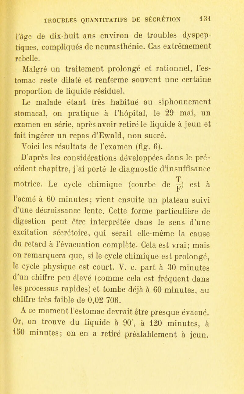 l'âge de dix-huit ans environ de troubles dyspep- tiques, compliqués de neurasthénie. Cas extrêmement rebelle. Malgré un traitement prolongé et rationnel, l'es- tomac reste dilaté et renferme souvent une certaine proportion de liquide résiduel. Le malade étant très habitué au siphonnement stomacal, on pratique à l'hôpital, le 29 mai, un examen en série, après avoir retiré le liquide à jeun et fait ingérer un repas d'Ewald, non sucré. Voici les résultats de l'examen (fîg. 6). D'après les considérations développées dans le pré- cédent chapitre, jai porté le diagnostic d'insuffisance T motrice. Le cycle chimique (courbe de p) est à l'acmé à 60 minutes; vient ensuite un plateau suivi d'une décroissance lente. Cette forme particulière de digestion peut être interprétée dans le sens d'une excitation sécrétoire, qui serait elle-même la cause du retard à l'évacuation complète. Cela est vrai ; mais on remarquera que, si le cycle chimique est prolongé, le cycle physique est court. V. c. part à 30 minutes d'un chiffre peu élevé (comme cela est fréquent dans les processus rapides) et tombe déjà à 60 minutes, au chiffre très faible de 0,02 706. A ce moment l'estomac devrait être presque évacué. Or, on trouve du liquide à 90', à 120 minutes, à 150 minutes; on en a retiré préalablement à jeun.