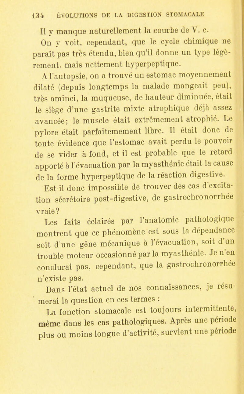 Il y manque naturellement la courbe de V. c On y voit, cependant, que le cycle chimique ne paraît pas très étendu, bien qu'il donne un type légè- rement, mais nettement hyperpeptique. A l'autopsie, on a trouvé un estomac moyennement dilaté (depuis longtemps la malade mangeait peu), très aminci, la muqueuse, de hauteur diminuée, était le siège d'une gastrite mixte atrophique déjà assez avancée; le muscle était extrêmement atrophié. Le pylore était parfaitemement libre. Il était donc de toute évidence que l'estomac avait perdu le pouvoir de se vider à fond, et il est probable que le retard apporté à l'évacuation par la myasthénie était la cause de la forme hyperpeptique de la réaction digestive. Est-il donc impossible de trouver des cas d'excita- tion sécrétoire post-digestive, de gastrochronorrhée vraie? Les faits éclairés par l'anatomie pathologique montrent que ce phénomène est sous la dépendance soit d'une gêne mécanique à l'évacuation, soit d'un trouble moteur occasionné par la myasthénie. Je n'en conclurai pas, cependant, que la gastrochronorrhée n'existe pas. Dans l'état actuel de nos connaissances, je résu- merai la question en ces termes : La fonction stomacale est toujours intermittente, même dans les cas pathologiques. Après une période plus ou moins longue d'activité, survient une période