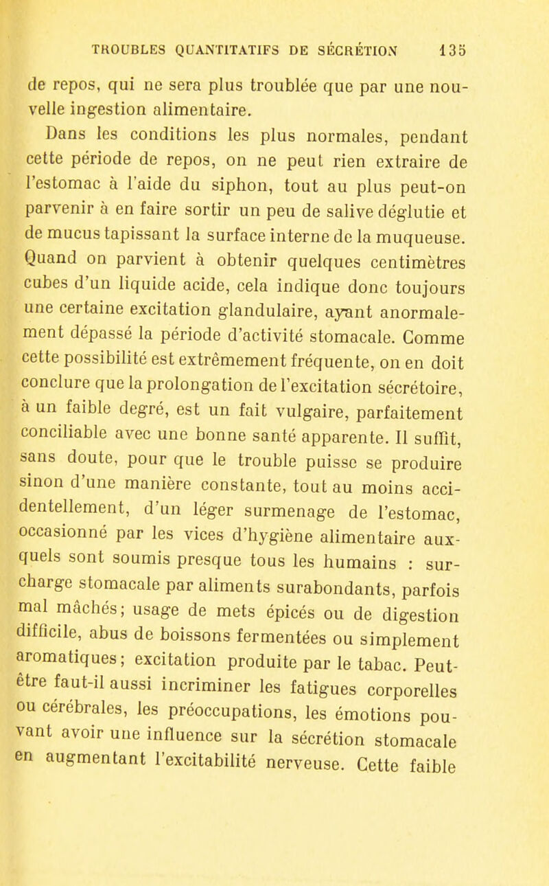 de repos, qui ne sera plus troublée que par une nou- velle ingestion alimentaire. Dans les conditions les plus normales, pendant cette période de repos, on ne peut rien extraire de l'estomac à l'aide du siphon, tout au plus peut-on parvenir à en faire sortir un peu de salive déglutie et de mucus tapissant la surface interne de la muqueuse. Quand on parvient à obtenir quelques centimètres cubes d'un liquide acide, cela indique donc toujours une certaine excitation glandulaire, ayant anormale- ment dépassé la période d'activité stomacale. Comme cette possibilité est extrêmement fréquente, on en doit conclure que la prolongation de l'excitation sécrétoire, à un faible degré, est un fait vulgaire, parfaitement conciliable avec une bonne santé apparente. Il suffit, sans doute, pour que le trouble puisse se produire sinon d'une manière constante, tout au moins acci- dentellement, d'un léger surmenage de l'estomac, occasionné par les vices d'hygiène alimentaire aux- quels sont soumis presque tous les humains : sur- charge stomacale par aliments surabondants, parfois mal mâchés; usage de mets épicés ou de digestion difficile, abus de boissons fermentées ou simplement aromatiques ; excitation produite par le tabac. Peut- être faut-il aussi incriminer les fatigues corporelles ou cérébrales, les préoccupations, les émotions pou- vant avoir une influence sur la sécrétion stomacale en augmentant l'excitabilité nerveuse. Cette faible